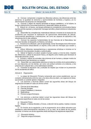 BOLETÍN OFICIAL DEL ESTADO
Núm. 52	

Sábado 1 de marzo de 2014	

Sec. I. Pág. 19354

d)  Conocer, comprender y respetar las diferentes culturas y las diferencias entre las
personas, la igualdad de derechos y oportunidades de hombres y mujeres y la no
discriminación de personas con discapacidad.
e)  Conocer y utilizar de manera apropiada la lengua castellana y, si la hubiere, la
lengua cooficial de la Comunidad Autónoma y desarrollar hábitos de lectura.
f)  Adquirir en, al menos, una lengua extranjera la competencia comunicativa básica
que les permita expresar y comprender mensajes sencillos y desenvolverse en situaciones
cotidianas.
g)  Desarrollar las competencias matemáticas básicas e iniciarse en la resolución de
problemas que requieran la realización de operaciones elementales de cálculo,
conocimientos geométricos y estimaciones, así como ser capaces de aplicarlos a las
situaciones de su vida cotidiana.
h)  Conocer los aspectos fundamentales de las Ciencias de la Naturaleza, las
Ciencias Sociales, la Geografía, la Historia y la Cultura.
i)  Iniciarse en la utilización, para el aprendizaje, de las Tecnologías de la Información
y la Comunicación desarrollando un espíritu crítico ante los mensajes que reciben y
elaboran.
j)  Utilizar diferentes representaciones y expresiones artísticas e iniciarse en la
construcción de propuestas visuales y audiovisuales.
k)  Valorar la higiene y la salud, aceptar el propio cuerpo y el de los otros, respetar
las diferencias y utilizar la educación física y el deporte como medios para favorecer el
desarrollo personal y social.
l)  Conocer y valorar los animales más próximos al ser humano y adoptar modos de
comportamiento que favorezcan su cuidado.
m)  Desarrollar sus capacidades afectivas en todos los ámbitos de la personalidad y
en sus relaciones con los demás, así como una actitud contraria a la violencia, a los
prejuicios de cualquier tipo y a los estereotipos sexistas.
n)  Fomentar la educación vial y actitudes de respeto que incidan en la prevención
de los accidentes de tráfico.
Artículo 8.  Organización.
1.  La etapa de Educación Primaria comprende seis cursos académicos, que se
cursarán ordinariamente entre los seis y los doce años de edad, y se organiza en áreas,
que tendrán un carácter global e integrador.
2.  Los alumnos y alumnas deben cursar las siguientes áreas del bloque de
asignaturas troncales en cada uno de los cursos:
a)  Ciencias de la Naturaleza.
b)  Ciencias Sociales.
c)  Lengua Castellana y Literatura.
d) Matemáticas.
e)  Primera Lengua Extranjera.

a)  Educación Física.
b)  Religión, o Valores Sociales y Cívicos, a elección de los padres, madres o tutores
legales.
c)  En función de la regulación y de la programación de la oferta educativa que
establezca cada Administración educativa y, en su caso, de la oferta de los centros
docentes, al menos una de las siguientes áreas del bloque de asignaturas específicas:
1.º  Educación Artística.
2.º  Segunda Lengua Extranjera.

cve: BOE-A-2014-2222

3.  Los alumnos y alumnas deben cursar las siguientes áreas del bloque de
asignaturas específicas en cada uno de los cursos:

 