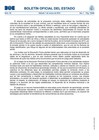 BOLETÍN OFICIAL DEL ESTADO
Núm. 52	

Sábado 1 de marzo de 2014	

Sec. I. Pág. 19408

El abanico de actividades de la propuesta curricular debe reflejar las manifestaciones
culturales de la sociedad en la que vivimos, que se manifiesta tanto en nuevas formas de ocio
como el turismo activo y las actividades de fitness o wellness, como en los juegos y deportes, o
en las manifestaciones artísticas. La oferta variada y equilibrada, que contenga actividades de
todos los tipos de situación motriz e incorpore los elementos transversales en función de las
características madurativas correspondientes a cada curso, permitirá que el alumnado progrese
en su competencia motriz.
En cuanto a la adopción de hábitos saludables es muy importante tener en cuenta que se
estima que hasta un 80% de niños y niñas en edad escolar únicamente participan en actividades
físicas en la escuela, tal y como recoge el informe Eurydice, de la Comisión Europea de 2013; por
ello la Educación Física en las edades de escolarización debe tener una presencia importante en
la jornada escolar si se quiere ayudar a paliar el sedentarismo, que es uno de los factores de
riesgo identificados, que influye en algunas de las enfermedades más extendidas en la sociedad
actual.
Los niveles que la Educación Física plantea tienen que adecuarse al nivel de desarrollo de
las alumnas y de los alumnos, teniendo siempre presente que la conducta motriz es el principal
objeto de la asignatura y que en esa conducta motriz deben quedar aglutinados tanto las
intenciones de quien las realiza como los procesos que se pone en juego para realizarla.
En la etapa de la Educación Primaria la Educación Física permite a los estudiantes explorar
su potencial motor a la vez que desarrollan las competencias motrices básicas. Eso implica
movilizar toda una serie de habilidades motrices, actitudes y valores en relación con el cuerpo, a
través de situaciones de enseñanza-aprendizaje variadas, en las que la experiencia individual y la
colectiva en los diferentes tipos de actividades permitan adaptar la conducta motriz a los
diferentes contextos. En esta etapa, la competencia motriz debe permitir comprender su propio
cuerpo y sus posibilidades y desarrollar las habilidades motrices básicas en contextos de práctica,
que se irán complicando a medida que se progresa en los sucesivos cursos. Las propias
actividades y la acción del docente ayudarán a desarrollar la posibilidad de relacionarse con los
demás, el respeto, la colaboración, el trabajo en equipo, la resolución de conflictos mediante el
diálogo y la asunción de las reglas establecidas, el desarrollo de la iniciativa individual y de
hábitos de esfuerzo.

cve: BOE-A-2014-2222

El juego es un recurso imprescindible en esta etapa como situación de aprendizaje, acordes
con las intenciones educativas, y como herramienta didáctica por su carácter motivador. Las
propuestas didácticas deben incorporar la reflexión y análisis de lo que acontece y la creación de
estrategias para facilitar la transferencia de conocimientos de otras situaciones.

 