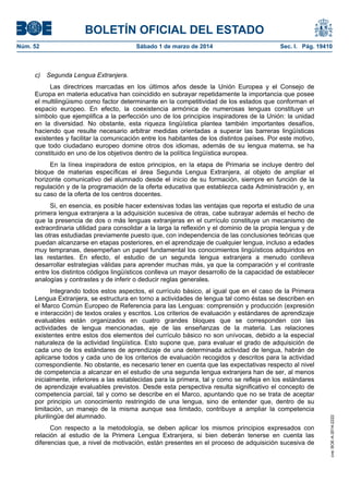 BOLETÍN OFICIAL DEL ESTADO
Núm. 52	

Sábado 1 de marzo de 2014	

Sec. I. Pág. 19410

c) Segunda Lengua Extranjera.
Las directrices marcadas en los últimos años desde la Unión Europea y el Consejo de
Europa en materia educativa han coincidido en subrayar repetidamente la importancia que posee
el multilingüismo como factor determinante en la competitividad de los estados que conforman el
espacio europeo. En efecto, la coexistencia armónica de numerosas lenguas constituye un
símbolo que ejemplifica a la perfección uno de los principios inspiradores de la Unión: la unidad
en la diversidad. No obstante, esta riqueza lingüística plantea también importantes desafíos,
haciendo que resulte necesario arbitrar medidas orientadas a superar las barreras lingüísticas
existentes y facilitar la comunicación entre los habitantes de los distintos países. Por este motivo,
que todo ciudadano europeo domine otros dos idiomas, además de su lengua materna, se ha
constituido en uno de los objetivos dentro de la política lingüística europea.
En la línea inspiradora de estos principios, en la etapa de Primaria se incluye dentro del
bloque de materias específicas el área Segunda Lengua Extranjera, al objeto de ampliar el
horizonte comunicativo del alumnado desde el inicio de su formación, siempre en función de la
regulación y de la programación de la oferta educativa que establezca cada Administración y, en
su caso de la oferta de los centros docentes.

Integrando todos estos aspectos, el currículo básico, al igual que en el caso de la Primera
Lengua Extranjera, se estructura en torno a actividades de lengua tal como éstas se describen en
el Marco Común Europeo de Referencia para las Lenguas: comprensión y producción (expresión
e interacción) de textos orales y escritos. Los criterios de evaluación y estándares de aprendizaje
evaluables están organizados en cuatro grandes bloques que se corresponden con las
actividades de lengua mencionadas, eje de las enseñanzas de la materia. Las relaciones
existentes entre estos dos elementos del currículo básico no son unívocas, debido a la especial
naturaleza de la actividad lingüística. Esto supone que, para evaluar el grado de adquisición de
cada uno de los estándares de aprendizaje de una determinada actividad de lengua, habrán de
aplicarse todos y cada uno de los criterios de evaluación recogidos y descritos para la actividad
correspondiente. No obstante, es necesario tener en cuenta que las expectativas respecto al nivel
de competencia a alcanzar en el estudio de una segunda lengua extranjera han de ser, al menos
inicialmente, inferiores a las establecidas para la primera, tal y como se refleja en los estándares
de aprendizaje evaluables previstos. Desde esta perspectiva resulta significativo el concepto de
competencia parcial, tal y como se describe en el Marco, apuntando que no se trata de aceptar
por principio un conocimiento restringido de una lengua, sino de entender que, dentro de su
limitación, un manejo de la misma aunque sea limitado, contribuye a ampliar la competencia
plurilingüe del alumnado.
Con respecto a la metodología, se deben aplicar los mismos principios expresados con
relación al estudio de la Primera Lengua Extranjera, si bien deberán tenerse en cuenta las
diferencias que, a nivel de motivación, están presentes en el proceso de adquisición sucesiva de

cve: BOE-A-2014-2222

Si, en esencia, es posible hacer extensivas todas las ventajas que reporta el estudio de una
primera lengua extranjera a la adquisición sucesiva de otras, cabe subrayar además el hecho de
que la presencia de dos o más lenguas extranjeras en el currículo constituye un mecanismo de
extraordinaria utilidad para consolidar a la larga la reflexión y el dominio de la propia lengua y de
las otras estudiadas previamente puesto que, con independencia de las conclusiones teóricas que
puedan alcanzarse en etapas posteriores, en el aprendizaje de cualquier lengua, incluso a edades
muy tempranas, desempeñan un papel fundamental los conocimientos lingüísticos adquiridos en
las restantes. En efecto, el estudio de un segunda lengua extranjera a menudo conlleva
desarrollar estrategias válidas para aprender muchas más, ya que la comparación y el contraste
entre los distintos códigos lingüísticos conlleva un mayor desarrollo de la capacidad de establecer
analogías y contrastes y de inferir o deducir reglas generales.

 