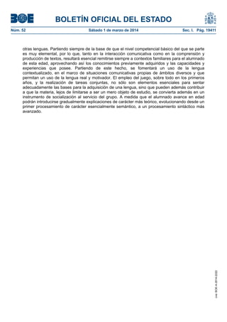 BOLETÍN OFICIAL DEL ESTADO
Núm. 52	

Sábado 1 de marzo de 2014	

Sec. I. Pág. 19411

cve: BOE-A-2014-2222

otras lenguas. Partiendo siempre de la base de que el nivel competencial básico del que se parte
es muy elemental, por lo que, tanto en la interacción comunicativa como en la comprensión y
producción de textos, resultará esencial remitirse siempre a contextos familiares para el alumnado
de esta edad, aprovechando así los conocimientos previamente adquiridos y las capacidades y
experiencias que posee. Partiendo de este hecho, se fomentará un uso de la lengua
contextualizado, en el marco de situaciones comunicativas propias de ámbitos diversos y que
permitan un uso de la lengua real y motivador. El empleo del juego, sobre todo en los primeros
años, y la realización de tareas conjuntas, no sólo son elementos esenciales para sentar
adecuadamente las bases para la adquisición de una lengua, sino que pueden además contribuir
a que la materia, lejos de limitarse a ser un mero objeto de estudio, se convierta además en un
instrumento de socialización al servicio del grupo. A medida que el alumnado avance en edad
podrán introducirse gradualmente explicaciones de carácter más teórico, evolucionando desde un
primer procesamiento de carácter esencialmente semántico, a un procesamiento sintáctico más
avanzado.

 