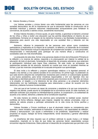 BOLETÍN OFICIAL DEL ESTADO
Núm. 52	

d)

Sábado 1 de marzo de 2014	

Sec. I. Pág. 19415

Valores Sociales y Cívicos.

Los Valores sociales y cívicos tienen una valía fundamental para las personas en una
sociedad democrática; de ahí la importancia de que la educación facilite la construcción de la
identidad individual y potencie relaciones interpersonales enriquecedoras para fortalecer la
convivencia, de acuerdo a valores cívicos, socialmente reconocidos.
El área Valores Sociales y Cívicos ayuda, en gran medida, a garantizar el derecho universal
de los niños y niñas a recibir una educación que les permita desarrollarse al máximo de sus
posibilidades, formarse en el respeto de los derechos humanos y las libertades fundamentales y
prepararse para asumir una vida responsable en una sociedad libre y tolerante con las
diferencias.
Asimismo, refuerza la preparación de las personas para actuar como ciudadanos
participativos e implicados en la mejora de la cohesión, la defensa y el desarrollo de la sociedad
democrática. Esta formación incluye la adquisición de competencias sociales y cívicas personales,
interpersonales e interculturales para participar de una manera eficaz y constructiva en
sociedades cada vez más diversificadas.
La propuesta de esta área, formar a las personas desde el inicio de la Educación Primaria en
la reflexión y la vivencia de valores, responde a la preocupación por mejorar la calidad de la
educación de todo el alumnado, fomentando el desarrollo de procesos educativos que potencien
la participación individual para lograr fines colectivos. De este modo, se enriquecen las
experiencias sociales de los alumnos, teniendo en cuenta que viven en sociedad mientras se
forman y que las vivencias compartidas en la escuela enriquecen sus aprendizajes.
El área incita a la reflexión y propone aprendizajes relativos a la dignidad personal, al
respeto a los demás y a los valores sociales en la convivencia. En primer lugar, la pretensión es
que cada alumno adquiera las competencias necesarias para construir un autoconcepto ajustado
y una buena autoestima, para tomar iniciativas responsables y vivir con dignidad. Una vez
elaborada su identidad personal, el niño está preparado para reconocer al otro. Por ello, se induce
a la empatía, al respeto y a la tolerancia de las otras personas y se proponen elementos
relacionados con las habilidades necesarias para relacionarse y actuar de acuerdo con los
derechos y deberes humanos fundamentales.
Una vez que el ser humano es capaz de conocerse y aceptarse a la vez que comprende y
respeta a los demás, puede asumir la complejidad de la convivencia social. En este momento, se
estimulan actitudes que propicien la interdependencia positiva, la cooperación y la solidaridad de
acuerdo a los valores, derechos y deberes de la Constitución española.

Valores Sociales y Cívicos contribuye a que el alumnado mejore su competencia para
aprender y tener iniciativa, estimulando la motivación, el esfuerzo y las capacidades de reflexión,
síntesis y estructuración. Les ayuda a enfrentarse a los problemas, experimentar y realizar
proyectos en equipo, trabajar de forma independiente, tomar decisiones y generar alternativas
personales.
La enseñanza del área requiere que el profesor estimule la ayuda mutua y el trabajo
cooperativo, inspirado en la idea de que todas las personas tienen capacidades aunque
encuentren algunas limitaciones. Debe potenciar el desarrollo de competencias que permitan a los

cve: BOE-A-2014-2222

De esta manera se orienta a los alumnos para comprender la realidad social, resolver
conflictos de forma reflexiva, dialogar para mejorar, respetar los valores universales, crear un
sistema de valores propios y participar activamente en la vida cívica de forma pacífica y
democrática.

 
