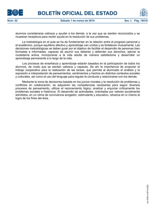BOLETÍN OFICIAL DEL ESTADO
Núm. 52	

Sábado 1 de marzo de 2014	

Sec. I. Pág. 19416

alumnos considerarse valiosos y ayudar a los demás, a la vez que se sienten reconocidos y se
muestran receptivos para recibir ayuda en la resolución de sus problemas.
La metodología en el aula se ha de fundamentar en la relación entre el progreso personal y
el académico, porque equilibrio afectivo y aprendizaje van unidos y se fortalecen mutuamente. Las
decisiones metodológicas se deben guiar por el objetivo de facilitar el desarrollo de personas bien
formadas e informadas, capaces de asumir sus deberes y defender sus derechos, ejercer la
ciudadanía activa, incorporarse a la vida adulta de manera satisfactoria y desarrollar un
aprendizaje permanente a lo largo de la vida.
Los procesos de enseñanza y aprendizaje estarán basados en la participación de todos los
alumnos, de modo que se sientan valiosos y capaces. De ahí la importancia de proponer el
trabajo cooperativo para la realización de las tareas, que permite al alumnado el análisis y la
expresión e interpretación de pensamientos, sentimientos y hechos en distintos contextos sociales
y culturales, así como el uso del lenguaje para regular la conducta y relacionarse con los demás.

cve: BOE-A-2014-2222

Mediante la toma de decisiones basada en los juicios morales y la resolución de problemas y
conflictos en colaboración, se adquieren las competencias necesarias para seguir diversos
procesos de pensamiento, utilizar el razonamiento lógico, analizar y enjuiciar críticamente los
problemas sociales e históricos. El desarrollo de actividades, orientadas por valores socialmente
admitidos, en un clima de convivencia acogedor, estimulante y educativo, refuerza en sí mismo el
logro de los fines del área.

 