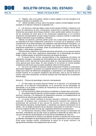 BOLETÍN OFICIAL DEL ESTADO
Sábado 1 de marzo de 2014	

Sec. I. Pág. 19355

3.º  Religión, sólo si los padres, madres o tutores legales no la han escogido en la
elección indicada en el apartado 3.b).
4.º  Valores Sociales y Cívicos, sólo si los padres, madres o tutores legales no la han
escogido en la elección indicada en el apartado 3.b).
4.  Los alumnos y alumnas deben cursar el área Lengua Cooficial y Literatura en el
bloque de asignaturas de libre configuración autonómica en aquellas Comunidades
Autónomas que posean dicha lengua cooficial, si bien podrán estar exentos de cursar o
de ser evaluados de dicha área en las condiciones establecidas en la normativa
autonómica correspondiente. El área Lengua Cooficial y Literatura recibirá un tratamiento
análogo al del área Lengua Castellana y Literatura.
Además, los alumnos y alumnas podrán cursar una o varias áreas más en el bloque
de asignaturas de libre configuración autonómica, en función de la regulación y de la
programación de la oferta educativa que establezca cada Administración educativa y, en
su caso, de la oferta de los centros docentes, que podrán ser áreas del bloque de
asignaturas específicas no cursadas, áreas de profundización o refuerzo de las áreas
troncales, u otras áreas a determinar.
Entre las áreas a determinar, las Administraciones educativas y en su caso los centros
podrán ofrecer, entre otras, asignaturas relacionadas con el aprendizaje del sistema
braille, la tiflotecnología, la autonomía personal y las lenguas de signos.
5.  El horario lectivo mínimo correspondiente a las asignaturas del bloque de
asignaturas troncales, computado de forma global para toda la Educación Primaria, no
será inferior al 50% del total del horario lectivo fijado por cada Administración educativa
como general para dicha etapa. En este cómputo no se tendrán en cuenta posibles
ampliaciones del horario que se puedan establecer sobre el horario general.
6.  Con el fin de facilitar la transición desde la Educación Primaria a la Educación
Secundaria Obligatoria, se prestará una especial atención a la coordinación entre ambas
etapas para salvar las diferencias pedagógicas y organizativas y los desajustes que se
puedan producir en el progreso académico del alumnado, para lo que se tendrá en
cuenta, entre otros mecanismos, el informe indicativo del nivel obtenido en la evaluación
final de etapa.
Artículo 9.  Proceso de aprendizaje y atención individualizada.
1.  En esta etapa se pondrá especial énfasis en la atención a la diversidad del
alumnado, en la atención individualizada, en la prevención de las dificultades de
aprendizaje y en la puesta en práctica de mecanismos de refuerzo tan pronto como se
detecten estas dificultades.
2.  A fin de fomentar el hábito de la lectura se dedicará un tiempo diario a la misma.
3.  Se prestará especial atención durante la etapa a la atención personalizada de los
alumnos y alumnas, a la realización de diagnósticos precoces y al establecimiento de
mecanismos de refuerzo para lograr el éxito escolar.
4.  La acción tutorial orientará el proceso educativo individual y colectivo del
alumnado. El profesor tutor coordinará la intervención educativa del conjunto del
profesorado del alumnado al que tutoriza de acuerdo con lo que establezca la
Administración educativa correspondiente, y mantendrá una relación permanente con la
familia, a fin de facilitar el ejercicio de los derechos reconocidos en el artículo 4.1.d) y g)
de la Ley Orgánica 8/1985, de 3 de julio, reguladora del Derecho a la Educación.
5.  La intervención educativa debe contemplar como principio la diversidad del
alumnado, entendiendo que de este modo se garantiza el desarrollo de todos ellos a la
vez que una atención personalizada en función de las necesidades de cada uno.
6.  Los mecanismos de refuerzo que deberán ponerse en práctica tan pronto como
se detecten dificultades de aprendizaje podrán ser tanto organizativos como curriculares.
Entre estas medidas podrán considerarse el apoyo en el grupo ordinario, los
agrupamientos flexibles o las adaptaciones del currículo.

cve: BOE-A-2014-2222

Núm. 52	

 