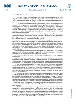BOLETÍN OFICIAL DEL ESTADO
Sábado 1 de marzo de 2014	

Sec. I. Pág. 19356

Artículo 10.  Elementos transversales.
1.  Sin perjuicio de su tratamiento específico en algunas de las asignaturas de cada
etapa, la comprensión lectora, la expresión oral y escrita, la comunicación audiovisual, las
Tecnologías de la Información y la Comunicación, el emprendimiento y la educación cívica
y constitucional se trabajarán en todas las asignaturas.
2.  Las Administraciones educativas fomentarán la calidad, equidad e inclusión
educativa de las personas con discapacidad, la igualdad de oportunidades y no
discriminación por razón de discapacidad, medidas de flexibilización y alternativas
metodológicas, adaptaciones curriculares, accesibilidad universal, diseño para todos,
atención a la diversidad y todas aquellas medidas que sean necesarias para conseguir
que el alumnado con discapacidad pueda acceder a una educación educativa de calidad
en igualdad de oportunidades.
3.  Las Administraciones educativas fomentarán el desarrollo de los valores que
fomenten la igualdad efectiva entre hombres y mujeres y la prevención de la violencia de
género, y de los valores inherentes al principio de igualdad de trato y no discriminación
por cualquier condición o circunstancia personal o social.
Las Administraciones educativas fomentarán el aprendizaje de la prevención y
resolución pacífica de conflictos en todos los ámbitos de la vida personal, familiar y social,
así como de los valores que sustentan la libertad, la justicia, la igualdad, el pluralismo
político, la paz, la democracia, el respeto a los derechos humanos y el rechazo a la
violencia terrorista, la pluralidad, el respeto al Estado de derecho, el respeto y
consideración a las víctimas del terrorismo y la prevención del terrorismo y de cualquier
tipo de violencia.
La programación docente debe comprender en todo caso la prevención de la violencia
de género, de la violencia terrorista y de cualquier forma de violencia, racismo o xenofobia,
incluido el estudio del Holocausto judío como hecho histórico.
Se evitarán los comportamientos y contenidos sexistas y estereotipos que supongan
discriminación.
Los currículos de Educación Primaria incorporarán elementos curriculares
relacionados con el desarrollo sostenible y el medio ambiente, los riesgos de explotación
y abuso sexual, las situaciones de riesgo derivadas de la utilización de las Tecnologías de
la Información y la Comunicación, así como la protección ante emergencias y catástrofes.
4.  Los currículos de Educación Primaria incorporarán elementos curriculares
orientados al desarrollo y afianzamiento del espíritu emprendedor. Las Administraciones
educativas fomentarán las medidas para que el alumnado participe en actividades que le
permita afianzar el espíritu emprendedor y la iniciativa empresarial a partir de aptitudes
como la creatividad, la autonomía, la iniciativa, el trabajo en equipo, la confianza en uno
mismo y el sentido crítico.
5.  Las Administraciones educativas adoptarán medidas para que la actividad física
y la dieta equilibrada formen parte del comportamiento infantil. A estos efectos, dichas
Administraciones promoverán la práctica diaria de deporte y ejercicio físico por parte de
los alumnos y alumnas durante la jornada escolar, en los términos y condiciones que,
siguiendo las recomendaciones de los organismos competentes, garanticen un desarrollo
adecuado para favorecer una vida activa, saludable y autónoma. El diseño, coordinación
y supervisión de las medidas que a estos efectos se adopten en el centro educativo,
serán asumidos por el profesorado con cualificación o especialización adecuada en
estos ámbitos.
6.  En el ámbito de la educación y la seguridad vial, las Administraciones educativas
incorporarán elementos curriculares y promoverán acciones para la mejora de la
convivencia y la prevención de los accidentes de tráfico, con el fin de que el alumnado
conozca sus derechos y deberes como usuario de las vías, en calidad de peatón, viajero
y conductor de bicicletas, respete las normas y señales, y se favorezca la convivencia, la
tolerancia, la prudencia, el autocontrol, el diálogo y la empatía con actuaciones adecuadas
tendentes a evitar los accidentes de tráfico y sus secuelas.

cve: BOE-A-2014-2222

Núm. 52	

 