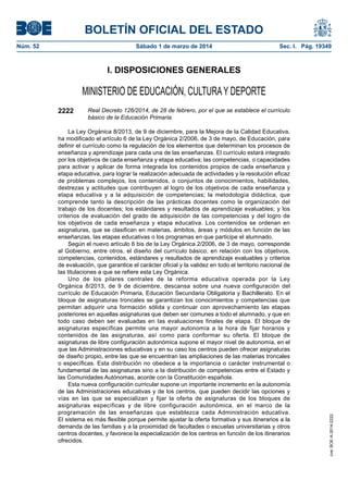 BOLETÍN OFICIAL DEL ESTADO
Núm. 52	

Sábado 1 de marzo de 2014	

Sec. I. Pág. 19349

I. DISPOSICIONES GENERALES

MINISTERIO DE EDUCACIÓN, CULTURA Y DEPORTE
Real Decreto 126/2014, de 28 de febrero, por el que se establece el currículo
básico de la Educación Primaria.

La Ley Orgánica 8/2013, de 9 de diciembre, para la Mejora de la Calidad Educativa,
ha modificado el artículo 6 de la Ley Orgánica 2/2006, de 3 de mayo, de Educación, para
definir el currículo como la regulación de los elementos que determinan los procesos de
enseñanza y aprendizaje para cada una de las enseñanzas. El currículo estará integrado
por los objetivos de cada enseñanza y etapa educativa; las competencias, o capacidades
para activar y aplicar de forma integrada los contenidos propios de cada enseñanza y
etapa educativa, para lograr la realización adecuada de actividades y la resolución eficaz
de problemas complejos, los contenidos, o conjuntos de conocimientos, habilidades,
destrezas y actitudes que contribuyen al logro de los objetivos de cada enseñanza y
etapa educativa y a la adquisición de competencias; la metodología didáctica, que
comprende tanto la descripción de las prácticas docentes como la organización del
trabajo de los docentes; los estándares y resultados de aprendizaje evaluables; y los
criterios de evaluación del grado de adquisición de las competencias y del logro de
los objetivos de cada enseñanza y etapa educativa. Los contenidos se ordenan en
asignaturas, que se clasifican en materias, ámbitos, áreas y módulos en función de las
enseñanzas, las etapas educativas o los programas en que participe el alumnado.
Según el nuevo artículo 6 bis de la Ley Orgánica 2/2006, de 3 de mayo, corresponde
al Gobierno, entre otros, el diseño del currículo básico, en relación con los objetivos,
competencias, contenidos, estándares y resultados de aprendizaje evaluables y criterios
de evaluación, que garantice el carácter oficial y la validez en todo el territorio nacional de
las titulaciones a que se refiere esta Ley Orgánica.
Uno de los pilares centrales de la reforma educativa operada por la Ley
Orgánica 8/2013, de 9 de diciembre, descansa sobre una nueva configuración del
currículo de Educación Primaria, Educación Secundaria Obligatoria y Bachillerato. En el
bloque de asignaturas troncales se garantizan los conocimientos y competencias que
permitan adquirir una formación sólida y continuar con aprovechamiento las etapas
posteriores en aquellas asignaturas que deben ser comunes a todo el alumnado, y que en
todo caso deben ser evaluadas en las evaluaciones finales de etapa. El bloque de
asignaturas específicas permite una mayor autonomía a la hora de fijar horarios y
contenidos de las asignaturas, así como para conformar su oferta. El bloque de
asignaturas de libre configuración autonómica supone el mayor nivel de autonomía, en el
que las Administraciones educativas y en su caso los centros pueden ofrecer asignaturas
de diseño propio, entre las que se encuentran las ampliaciones de las materias troncales
o específicas. Esta distribución no obedece a la importancia o carácter instrumental o
fundamental de las asignaturas sino a la distribución de competencias entre el Estado y
las Comunidades Autónomas, acorde con la Constitución española.
Esta nueva configuración curricular supone un importante incremento en la autonomía
de las Administraciones educativas y de los centros, que pueden decidir las opciones y
vías en las que se especializan y fijar la oferta de asignaturas de los bloques de
asignaturas específicas y de libre configuración autonómica, en el marco de la
programación de las enseñanzas que establezca cada Administración educativa.
El sistema es más flexible porque permite ajustar la oferta formativa y sus itinerarios a la
demanda de las familias y a la proximidad de facultades o escuelas universitarias y otros
centros docentes, y favorece la especialización de los centros en función de los itinerarios
ofrecidos.

cve: BOE-A-2014-2222

2222

 