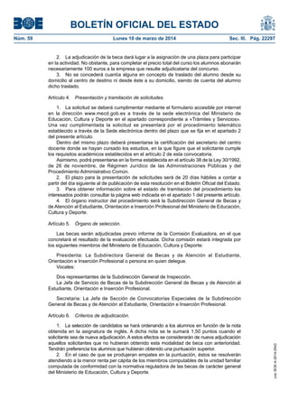 BOLETÍN OFICIAL DEL ESTADO
Núm. 59	 Lunes 10 de marzo de 2014	 Sec. III. Pág. 22297
2.  La adjudicación de la beca dará lugar a la asignación de una plaza para participar
en la actividad. No obstante, para completar el precio total del curso los alumnos abonarán
necesariamente 100 euros a la empresa que resulte adjudicataria del concurso.
3.  No se concederá cuantía alguna en concepto de traslado del alumno desde su
domicilio al centro de destino ni desde éste a su domicilio, siendo de cuenta del alumno
dicho traslado.
Artículo 4.  Presentación y tramitación de solicitudes.
1.  La solicitud se deberá cumplimentar mediante el formulario accesible por internet
en la dirección www.mecd.gob.es a través de la sede electrónica del Ministerio de
Educación, Cultura y Deporte en el apartado correspondiente a «Trámites y Servicios».
Una vez cumplimentada la solicitud se presentará por el procedimiento telemático
establecido a través de la Sede electrónica dentro del plazo que se fija en el apartado 2
del presente artículo.
Dentro del mismo plazo deberá presentarse la certificación del secretario del centro
docente donde se hayan cursado los estudios, en la que figure que el solicitante cumple
los requisitos académicos establecidos en el artículo 2 de esta convocatoria.
Asimismo, podrá presentarse en la forma establecida en el artículo 38 de la Ley 30/1992,
de 26 de noviembre, de Régimen Jurídico de las Administraciones Públicas y del
Procedimiento Administrativo Común.
2.  El plazo para la presentación de solicitudes será de 20 días hábiles a contar a
partir del día siguiente al de publicación de esta resolución en el Boletín Oficial del Estado.
3.  Para obtener información sobre el estado de tramitación del procedimiento los
interesados podrán consultar la página web indicada en el apartado 1 del presente artículo.
4.  El órgano instructor del procedimiento será la Subdirección General de Becas y
de Atención al Estudiante, Orientación e Inserción Profesional del Ministerio de Educación,
Cultura y Deporte.
Artículo 5.  Órgano de selección.
Las becas serán adjudicadas previo informe de la Comisión Evaluadora, en el que
concretará el resultado de la evaluación efectuada. Dicha comisión estará integrada por
los siguientes miembros del Ministerio de Educación, Cultura y Deporte:
Presidenta: La Subdirectora General de Becas y de Atención al Estudiante,
Orientación e Inserción Profesional o persona en quien delegue.
Vocales:
Dos representantes de la Subdirección General de Inspección.
La Jefa de Servicio de Becas de la Subdirección General de Becas y de Atención al
Estudiante, Orientación e Inserción Profesional.
Secretaria: La Jefa de Sección de Convocatorias Especiales de la Subdirección
General de Becas y de Atención al Estudiante, Orientación e Inserción Profesional.
Artículo 6.  Criterios de adjudicación.
1.  La selección de candidatos se hará ordenando a los alumnos en función de la nota
obtenida en la asignatura de inglés. A dicha nota se le sumará 1,50 puntos cuando el
solicitante sea de nueva adjudicación. A estos efectos se considerarán de nueva adjudicación
aquellos solicitantes que no hubieran obtenido esta modalidad de beca con anterioridad.
Tendrán preferencia los alumnos que hubieran obtenido una puntuación superior.
2.  En el caso de que se produjeran empates en la puntuación, éstos se resolverán
atendiendo a la menor renta per cápita de los miembros computables de la unidad familiar
computada de conformidad con la normativa reguladora de las becas de carácter general
del Ministerio de Educación, Cultura y Deporte.
cve:BOE-A-2014-2543
 