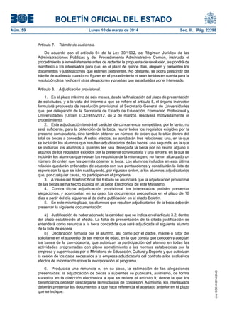 BOLETÍN OFICIAL DEL ESTADO
Núm. 59	 Lunes 10 de marzo de 2014	 Sec. III. Pág. 22298
Artículo 7.  Trámite de audiencia.
De acuerdo con el artículo 84 de la Ley 30/1992, de Régimen Jurídico de las
Administraciones Públicas y del Procedimiento Administrativo Común, instruido el
procedimiento e inmediatamente antes de redactar la propuesta de resolución, se pondrá de
manifiesto a los interesados para que, en el plazo de quince días, aleguen y presenten los
documentos y justificaciones que estimen pertinentes. No obstante, se podrá prescindir del
trámite de audiencia cuando no figuren en el procedimiento ni sean tenidos en cuenta para la
resolución otros hechos ni otras alegaciones y pruebas que las aducidas por el interesado.
Artículo 8.  Adjudicación provisional.
1.  En el plazo máximo de seis meses, desde la finalización del plazo de presentación
de solicitudes, y a la vista del informe a que se refiere el artículo 5, el órgano instructor
formulará propuesta de resolución provisional al Secretario General de Universidades
que, por delegación de la Secretaria de Estado de Educación, Formación Profesional y
Universidades (Orden ECD/465/2012, de 2 de marzo), resolverá motivadamente el
procedimiento.
2.  Esta adjudicación tendrá el carácter de concurrencia competitiva, por lo tanto, no
será suficiente, para la obtención de la beca, reunir todos los requisitos exigidos por la
presente convocatoria, sino también obtener un número de orden que le sitúe dentro del
total de becas a conceder. A estos efectos, se aprobarán tres relaciones: una, en la que
se incluirán los alumnos que resulten adjudicatarios de las becas; una segunda, en la que
se incluirán los alumnos a quienes les sea denegada la beca por no reunir alguno o
algunos de los requisitos exigidos por la presente convocatoria y una tercera, en la que se
incluirán los alumnos que reúnan los requisitos de la misma pero no hayan alcanzado un
número de orden que les permita obtener la beca. Los alumnos incluidos en esta última
relación quedarán ordenados de acuerdo con sus puntuaciones y constituirán la lista de
espera con la que se irán sustituyendo, por riguroso orden, a los alumnos adjudicatarios
que, por cualquier causa, no participen en el programa.
3.  A través del Boletín Oficial del Estado se anunciará que la adjudicación provisional
de las becas se ha hecho pública en la Sede Electrónica de este Ministerio.
4.  Contra dicha adjudicación provisional los interesados podrán presentar
alegaciones, y acompañar, en su caso, los documentos preceptivos en el plazo de 10
días a partir del día siguiente al de dicha publicación en el citado Boletín.
5.  En este mismo plazo, los alumnos que resulten adjudicatarios de la beca deberán
presentar la siguiente documentación:
a)  Justificación de haber abonado la cantidad que se indica en el artículo 3.2, dentro
del plazo establecido al efecto. La falta de presentación de la citada justificación se
entenderá como renuncia a la beca concedida que será adjudicada al siguiente alumno
de la lista de espera.
b)  Declaración firmada por el alumno, así como por el padre, madre o tutor del
solicitante en el supuesto de ser menor de edad, en la que consta que conocen y aceptan
las bases de la convocatoria, que autorizan la participación del alumno en todas las
actividades programadas con pleno sometimiento a las normas establecidas por la
empresa y supervisadas por el Ministerio de Educación, Cultura y Deporte y que autorizan
la cesión de los datos necesarios a la empresa adjudicataria del contrato a los exclusivos
efectos de información sobre la incorporación al programa.
6.  Producida una renuncia o, en su caso, la estimación de las alegaciones
presentadas, la adjudicación de becas a suplentes se publicará, asimismo, de forma
sucesiva en la dirección electrónica a que se refiere el artículo 9, desde la que los
beneficiarios deberán descargarse la resolución de concesión. Asimismo, los interesados
deberán presentar los documentos a que hace referencia el apartado anterior en el plazo
que se indique.
cve:BOE-A-2014-2543
 