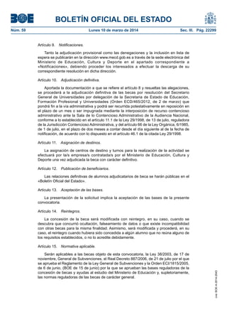 BOLETÍN OFICIAL DEL ESTADO
Núm. 59	 Lunes 10 de marzo de 2014	 Sec. III. Pág. 22299
Artículo 9.  Notificaciones.
Tanto la adjudicación provisional como las denegaciones y la inclusión en lista de
espera se publicarán en la dirección www.mecd.gob.es a través de la sede electrónica del
Ministerio de Educación, Cultura y Deporte en el apartado correspondiente a
«Notificaciones», debiendo proceder los interesados a efectuar la descarga de su
correspondiente resolución en dicha dirección.
Artículo 10.  Adjudicación definitiva.
Aportada la documentación a que se refiere el artículo 8 y resueltas las alegaciones,
se procederá a la adjudicación definitiva de las becas por resolución del Secretario
General de Universidades por delegación de la Secretaria de Estado de Educación,
Formación Profesional y Universidades (Orden ECD/465/2012, de 2 de marzo) que
pondrá fin a la vía administrativa y podrá ser recurrida potestativamente en reposición en
el plazo de un mes o ser impugnada mediante la interposición de recurso contencioso
administrativo ante la Sala de lo Contencioso Administrativo de la Audiencia Nacional,
conforme a lo establecido en el artículo 11.1 de la Ley 29/1998, de 13 de julio, reguladora
de la Jurisdicción Contencioso Administrativa, y del artículo 66 de la Ley Orgánica, 6/1985,
de 1 de julio, en el plazo de dos meses a contar desde el día siguiente al de la fecha de
notificación, de acuerdo con lo dispuesto en el artículo 46.1 de la citada Ley 29/1998.
Artículo 11.  Asignación de destinos.
La asignación de centros de destino y turnos para la realización de la actividad se
efectuará por la/s empresa/s contratada/s por el Ministerio de Educación, Cultura y
Deporte una vez adjudicada la beca con carácter definitivo.
Artículo 12.  Publicación de beneficiarios.
Las relaciones definitivas de alumnos adjudicatarios de beca se harán públicas en el
«Boletín Oficial del Estado».
Artículo 13.  Aceptación de las bases.
La presentación de la solicitud implica la aceptación de las bases de la presente
convocatoria.
Artículo 14.  Reintegros.
La concesión de la beca será modificada con reintegro, en su caso, cuando se
descubra que concurrió ocultación, falseamiento de datos o que existe incompatibilidad
con otras becas para la misma finalidad. Asimismo, será modificada y procederá, en su
caso, el reintegro cuando hubiera sido concedida a algún alumno que no reúna alguno de
los requisitos establecidos, o no lo acredite debidamente.
Artículo 15.  Normativa aplicable.
Serán aplicables a las becas objeto de esta convocatoria, la Ley 38/2003, de 17 de
noviembre, General de Subvenciones, el Real Decreto 887/2006, de 21 de julio por el que
se aprueba el Reglamento de la Ley General de Subvenciones y la Orden ECI/1815/2005,
de 6 de junio, (BOE de 15 de junio) por la que se aprueban las bases reguladoras de la
concesión de becas y ayudas al estudio del Ministerio de Educación y, supletoriamente,
las normas reguladoras de las becas de carácter general.
cve:BOE-A-2014-2543
 