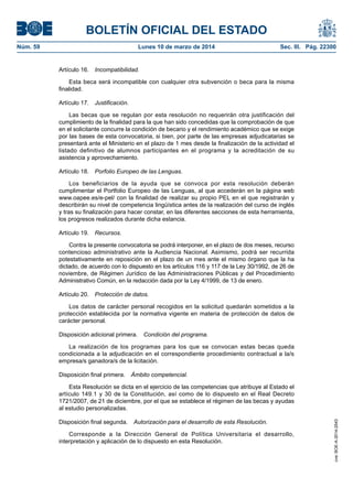 BOLETÍN OFICIAL DEL ESTADO
Núm. 59	 Lunes 10 de marzo de 2014	 Sec. III. Pág. 22300
Artículo 16.  Incompatibilidad.
Esta beca será incompatible con cualquier otra subvención o beca para la misma
finalidad.
Artículo 17.  Justificación.
Las becas que se regulan por esta resolución no requerirán otra justificación del
cumplimiento de la finalidad para la que han sido concedidas que la comprobación de que
en el solicitante concurre la condición de becario y el rendimiento académico que se exige
por las bases de esta convocatoria, si bien, por parte de las empresas adjudicatarias se
presentará ante el Ministerio en el plazo de 1 mes desde la finalización de la actividad el
listado definitivo de alumnos participantes en el programa y la acreditación de su
asistencia y aprovechamiento.
Artículo 18.  Porfolio Europeo de las Lenguas.
Los beneficiarios de la ayuda que se convoca por esta resolución deberán
cumplimentar el Portfolio Europeo de las Lenguas, al que accederán en la página web
www.oapee.es/e-pel/ con la finalidad de realizar su propio PEL en el que registrarán y
describirán su nivel de competencia lingüística antes de la realización del curso de inglés
y tras su finalización para hacer constar, en las diferentes secciones de esta herramienta,
los progresos realizados durante dicha estancia.
Artículo 19.  Recursos.
Contra la presente convocatoria se podrá interponer, en el plazo de dos meses, recurso
contencioso administrativo ante la Audiencia Nacional. Asimismo, podrá ser recurrida
potestativamente en reposición en el plazo de un mes ante el mismo órgano que la ha
dictado, de acuerdo con lo dispuesto en los artículos 116 y 117 de la Ley 30/1992, de 26 de
noviembre, de Régimen Jurídico de las Administraciones Públicas y del Procedimiento
Administrativo Común, en la redacción dada por la Ley 4/1999, de 13 de enero.
Artículo 20.  Protección de datos.
Los datos de carácter personal recogidos en la solicitud quedarán sometidos a la
protección establecida por la normativa vigente en materia de protección de datos de
carácter personal.
Disposición adicional primera.  Condición del programa.
La realización de los programas para los que se convocan estas becas queda
condicionada a la adjudicación en el correspondiente procedimiento contractual a la/s
empresa/s ganadora/s de la licitación.
Disposición final primera.  Ámbito competencial.
Esta Resolución se dicta en el ejercicio de las competencias que atribuye al Estado el
artículo 149.1 y 30 de la Constitución, así como de lo dispuesto en el Real Decreto
1721/2007, de 21 de diciembre, por el que se establece el régimen de las becas y ayudas
al estudio personalizadas.
Disposición final segunda.  Autorización para el desarrollo de esta Resolución.
Corresponde a la Dirección General de Política Universitaria el desarrollo,
interpretación y aplicación de lo dispuesto en esta Resolución.
cve:BOE-A-2014-2543
 