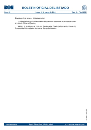 BOLETÍN OFICIAL DEL ESTADO
Núm. 59	 Lunes 10 de marzo de 2014	 Sec. III. Pág. 22301
Disposición final tercera.  Entrada en vigor.
La presente Resolución producirá sus efectos el día siguiente al de su publicación en
el «Boletín Oficial del Estado».
Madrid, 18 de febrero de 2014.–La Secretaria de Estado de Educación, Formación
Profesional y Universidades, Montserrat Gomendio Kindelan.
cve:BOE-A-2014-2543
http://www.boe.es	 BOLETÍN OFICIAL DEL ESTADO	 D. L.: M-1/1958 - ISSN: 0212-033X
 