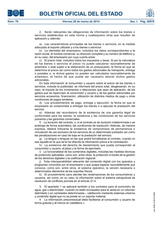 BOLETÍN OFICIAL DEL ESTADO
Núm. 76	 Viernes 28 de marzo de 2014	 Sec. I. Pág. 26976
2.  Serán relevantes las obligaciones de información sobre los bienes o
servicios establecidas en esta norma y cualesquiera otras que resulten de
aplicación y, además:
a)  Las características principales de los bienes o servicios, en la medida
adecuada al soporte utilizado y a los bienes o servicios.
b)  La identidad del empresario, incluidos los datos correspondientes a la
razón social, el nombre comercial, su dirección completa y su número de teléfono y,
en su caso, del empresario por cuya cuenta actúe.
c)  El precio total, incluidos todos los impuestos y tasas. Si por la naturaleza
de los bienes o servicios el precio no puede calcularse razonablemente de
antemano o está sujeto a la elaboración de un presupuesto, la forma en que se
determina el precio así como todos los gastos adicionales de transporte, entrega
o postales o, si dichos gastos no pueden ser calculados razonablemente de
antemano, el hecho de que puede ser necesario abonar dichos gastos
adicionales.
En toda información al consumidor y usuario sobre el precio de los bienes o
servicios, incluida la publicidad, se informará del precio total, desglosando, en su
caso, el importe de los incrementos o descuentos que sean de aplicación, de los
gastos que se repercutan al consumidor y usuario y de los gastos adicionales por
servicios accesorios, financiación, utilización de distintos medios de pago u otras
condiciones de pagos similares.
d)  Los procedimientos de pago, entrega y ejecución, la fecha en que el
empresario se compromete a entregar los bienes o a ejecutar la prestación del
servicio.
e)  Además del recordatorio de la existencia de una garantía legal de
conformidad para los bienes, la existencia y las condiciones de los servicios
posventa y las garantías comerciales.
f)  La duración del contrato, o, si el contrato es de duración indeterminada o se
prolonga de forma automática, las condiciones de resolución. Además, de manera
expresa, deberá indicarse la existencia de compromisos de permanencia o
vinculación de uso exclusivo de los servicios de un determinado prestador así como
las penalizaciones en caso de baja en la prestación del servicio.
g)  La lengua o lenguas en las que podrá formalizarse el contrato, cuando no
sea aquella en la que se le ha ofrecido la información previa a la contratación.
h)  La existencia del derecho de desistimiento que pueda corresponder al
consumidor y usuario, el plazo y la forma de ejercitarlo.
i)  La funcionalidad de los contenidos digitales, incluidas las medidas técnicas
de protección aplicables, como son, entre otras, la protección a través de la gestión
de los derechos digitales o la codificación regional.
j)  Toda interoperabilidad relevante del contenido digital con los aparatos y
programas conocidos por el empresario o que quepa esperar razonablemente que
conozca, como son, entre otros, el sistema operativo, la versión necesaria o
determinados elementos de los soportes físicos.
k)  El procedimiento para atender las reclamaciones de los consumidores y
usuarios, así como, en su caso, la información sobre el sistema extrajudicial de
resolución de conflictos prevista en el artículo 21.4.
3.  El apartado 1 se aplicará también a los contratos para el suministro de
agua, gas o electricidad –cuando no estén envasados para la venta en un volumen
delimitado o en cantidades determinadas–, calefacción mediante sistemas urbanos
y contenido digital que no se preste en un soporte material.
4.  La información precontractual debe facilitarse al consumidor y usuario de
forma gratuita y al menos en castellano.»
cve:BOE-A-2014-3329
 
