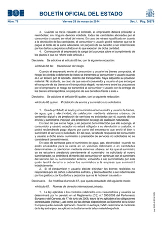 BOLETÍN OFICIAL DEL ESTADO
Núm. 76	 Viernes 28 de marzo de 2014	 Sec. I. Pág. 26978
3.  Cuando se haya resuelto el contrato, el empresario deberá proceder a
reembolsar, sin ninguna demora indebida, todas las cantidades abonadas por el
consumidor y usuario en virtud del mismo. En caso de retraso injustificado en cuanto
a la devolución de las cantidades, el consumidor y usuario podrá reclamar que se le
pague el doble de la suma adeudada, sin perjuicio de su derecho a ser indemnizado
por los daños y perjuicios sufridos en lo que excedan de dicha cantidad.
4.  Corresponde al empresario la carga de la prueba sobre el cumplimiento de
los plazos a que se refiere este artículo.»
Diecisiete.  Se adiciona el artículo 66 ter, con la siguiente redacción:
«Artículo 66 ter.  Transmisión del riesgo.
Cuando el empresario envíe al consumidor y usuario los bienes comprados, el
riesgo de pérdida o deterioro de éstos se transmitirá al consumidor y usuario cuando
él o un tercero por él indicado, distinto del transportista, haya adquirido su posesión
material. No obstante, en caso de que sea el consumidor y usuario el que encargue
el transporte de los bienes o el transportista elegido no estuviera entre los propuestos
por el empresario, el riesgo se transmitirá al consumidor y usuario con la entrega de
los bienes al transportista, sin perjuicio de sus derechos frente a éste.»
Dieciocho.  Se adiciona el artículo 66 quáter, con la siguiente redacción:
«Artículo 66 quáter.  Prohibición de envíos y suministros no solicitados.
1.  Queda prohibido el envío y el suministro al consumidor y usuario de bienes,
de agua, gas o electricidad, de calefacción mediante sistemas urbanos, de
contenido digital o de prestación de servicios no solicitados por él, cuando dichos
envíos y suministros incluyan una pretensión de pago de cualquier naturaleza.
En caso de que así se haga, y sin perjuicio de la infracción que ello suponga, el
consumidor y usuario receptor no estará obligado a su devolución o custodia, ni
podrá reclamársele pago alguno por parte del empresario que envió el bien o
suministró el servicio no solicitado. En tal caso, la falta de respuesta del consumidor
y usuario a dicho envío, suministro o prestación de servicios no solicitados no se
considerará consentimiento.
En caso de contratos para el suministro de agua, gas, electricidad –cuando no
estén envasados para la venta en un volumen delimitado o en cantidades
determinadas–, o calefacción mediante sistemas urbanos, en los que el suministro
ya se estuviera prestando previamente al suministro no solicitado al nuevo
suministrador, se entenderá el interés del consumidor en continuar con el suministro
del servicio con su suministrador anterior, volviendo a ser suministrado por éste
quién tendrá derecho a cobrar los suministros a la empresa que suministró
indebidamente.
2.  Si el consumidor y usuario decide devolver los bienes recibidos no
responderá por los daños o deméritos sufridos, y tendrá derecho a ser indemnizado
por los gastos y por los daños y perjuicios que se le hubieran causado.»
Diecinueve.  Se modifica el artículo 67, que queda redactado del siguiente modo:
«Artículo 67.  Normas de derecho internacional privado.
1.  La ley aplicable a los contratos celebrados con consumidores y usuarios se
determinará por lo previsto en el Reglamento (CE) n.º 593/2008 del Parlamento
Europeo y del Consejo, de 17 de junio de 2008, sobre la ley aplicable a las obligaciones
contractuales (Roma I), así como por las demás disposiciones del Derecho de la Unión
Europea que les sean de aplicación. Cuando no se haya podido determinar el contenido
de la ley extranjera, se aplicará subsidiariamente la ley material española.
cve:BOE-A-2014-3329
 