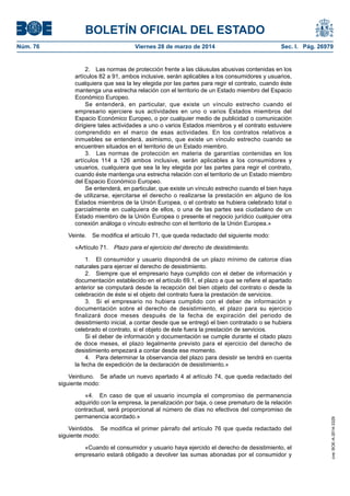 BOLETÍN OFICIAL DEL ESTADO
Núm. 76	 Viernes 28 de marzo de 2014	 Sec. I. Pág. 26979
2.  Las normas de protección frente a las cláusulas abusivas contenidas en los
artículos 82 a 91, ambos inclusive, serán aplicables a los consumidores y usuarios,
cualquiera que sea la ley elegida por las partes para regir el contrato, cuando éste
mantenga una estrecha relación con el territorio de un Estado miembro del Espacio
Económico Europeo.
Se entenderá, en particular, que existe un vínculo estrecho cuando el
empresario ejerciere sus actividades en uno o varios Estados miembros del
Espacio Económico Europeo, o por cualquier medio de publicidad o comunicación
dirigiere tales actividades a uno o varios Estados miembros y el contrato estuviere
comprendido en el marco de esas actividades. En los contratos relativos a
inmuebles se entenderá, asimismo, que existe un vínculo estrecho cuando se
encuentren situados en el territorio de un Estado miembro.
3.  Las normas de protección en materia de garantías contenidas en los
artículos 114 a 126 ambos inclusive, serán aplicables a los consumidores y
usuarios, cualquiera que sea la ley elegida por las partes para regir el contrato,
cuando éste mantenga una estrecha relación con el territorio de un Estado miembro
del Espacio Económico Europeo.
Se entenderá, en particular, que existe un vínculo estrecho cuando el bien haya
de utilizarse, ejercitarse el derecho o realizarse la prestación en alguno de los
Estados miembros de la Unión Europea, o el contrato se hubiera celebrado total o
parcialmente en cualquiera de ellos, o una de las partes sea ciudadano de un
Estado miembro de la Unión Europea o presente el negocio jurídico cualquier otra
conexión análoga o vínculo estrecho con el territorio de la Unión Europea.»
Veinte.  Se modifica el artículo 71, que queda redactado del siguiente modo:
«Artículo 71.  Plazo para el ejercicio del derecho de desistimiento.
1.  El consumidor y usuario dispondrá de un plazo mínimo de catorce días
naturales para ejercer el derecho de desistimiento.
2.  Siempre que el empresario haya cumplido con el deber de información y
documentación establecido en el artículo 69.1, el plazo a que se refiere el apartado
anterior se computará desde la recepción del bien objeto del contrato o desde la
celebración de éste si el objeto del contrato fuera la prestación de servicios.
3.  Si el empresario no hubiera cumplido con el deber de información y
documentación sobre el derecho de desistimiento, el plazo para su ejercicio
finalizará doce meses después de la fecha de expiración del periodo de
desistimiento inicial, a contar desde que se entregó el bien contratado o se hubiera
celebrado el contrato, si el objeto de éste fuera la prestación de servicios.
Si el deber de información y documentación se cumple durante el citado plazo
de doce meses, el plazo legalmente previsto para el ejercicio del derecho de
desistimiento empezará a contar desde ese momento.
4.  Para determinar la observancia del plazo para desistir se tendrá en cuenta
la fecha de expedición de la declaración de desistimiento.»
Veintiuno.  Se añade un nuevo apartado 4 al artículo 74, que queda redactado del
siguiente modo:
«4.  En caso de que el usuario incumpla el compromiso de permanencia
adquirido con la empresa, la penalización por baja, o cese prematuro de la relación
contractual, será proporcional al número de días no efectivos del compromiso de
permanencia acordado.»
Veintidós.  Se modifica el primer párrafo del artículo 76 que queda redactado del
siguiente modo:
«Cuando el consumidor y usuario haya ejercido el derecho de desistimiento, el
empresario estará obligado a devolver las sumas abonadas por el consumidor y
cve:BOE-A-2014-3329
 