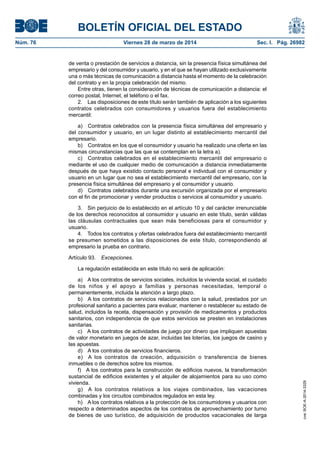BOLETÍN OFICIAL DEL ESTADO
Núm. 76	 Viernes 28 de marzo de 2014	 Sec. I. Pág. 26982
de venta o prestación de servicios a distancia, sin la presencia física simultánea del
empresario y del consumidor y usuario, y en el que se hayan utilizado exclusivamente
una o más técnicas de comunicación a distancia hasta el momento de la celebración
del contrato y en la propia celebración del mismo.
Entre otras, tienen la consideración de técnicas de comunicación a distancia: el
correo postal, Internet, el teléfono o el fax.
2.  Las disposiciones de este título serán también de aplicación a los siguientes
contratos celebrados con consumidores y usuarios fuera del establecimiento
mercantil:
a)  Contratos celebrados con la presencia física simultánea del empresario y
del consumidor y usuario, en un lugar distinto al establecimiento mercantil del
empresario.
b)  Contratos en los que el consumidor y usuario ha realizado una oferta en las
mismas circunstancias que las que se contemplan en la letra a).
c)  Contratos celebrados en el establecimiento mercantil del empresario o
mediante el uso de cualquier medio de comunicación a distancia inmediatamente
después de que haya existido contacto personal e individual con el consumidor y
usuario en un lugar que no sea el establecimiento mercantil del empresario, con la
presencia física simultánea del empresario y el consumidor y usuario.
d)  Contratos celebrados durante una excursión organizada por el empresario
con el fin de promocionar y vender productos o servicios al consumidor y usuario.
3.  Sin perjuicio de lo establecido en el artículo 10 y del carácter irrenunciable
de los derechos reconocidos al consumidor y usuario en este título, serán válidas
las cláusulas contractuales que sean más beneficiosas para el consumidor y
usuario.
4.  Todos los contratos y ofertas celebrados fuera del establecimiento mercantil
se presumen sometidos a las disposiciones de este título, correspondiendo al
empresario la prueba en contrario.
Artículo 93. Excepciones.
La regulación establecida en este título no será de aplicación:
a)  A los contratos de servicios sociales, incluidos la vivienda social, el cuidado
de los niños y el apoyo a familias y personas necesitadas, temporal o
permanentemente, incluida la atención a largo plazo.
b)  A los contratos de servicios relacionados con la salud, prestados por un
profesional sanitario a pacientes para evaluar, mantener o restablecer su estado de
salud, incluidos la receta, dispensación y provisión de medicamentos y productos
sanitarios, con independencia de que estos servicios se presten en instalaciones
sanitarias.
c)  A los contratos de actividades de juego por dinero que impliquen apuestas
de valor monetario en juegos de azar, incluidas las loterías, los juegos de casino y
las apuestas.
d)  A los contratos de servicios financieros.
e)  A los contratos de creación, adquisición o transferencia de bienes
inmuebles o de derechos sobre los mismos.
f)  A los contratos para la construcción de edificios nuevos, la transformación
sustancial de edificios existentes y el alquiler de alojamientos para su uso como
vivienda.
g)  A los contratos relativos a los viajes combinados, las vacaciones
combinadas y los circuitos combinados regulados en esta ley.
h)  A los contratos relativos a la protección de los consumidores y usuarios con
respecto a determinados aspectos de los contratos de aprovechamiento por turno
de bienes de uso turístico, de adquisición de productos vacacionales de larga
cve:BOE-A-2014-3329
 