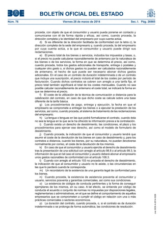 BOLETÍN OFICIAL DEL ESTADO
Núm. 76	 Viernes 28 de marzo de 2014	 Sec. I. Pág. 26985
proceda, con objeto de que el consumidor y usuario pueda ponerse en contacto y
comunicarse con él de forma rápida y eficaz, así como, cuando proceda, la
dirección completa y la identidad del empresario por cuya cuenta actúa.
d)  Si es diferente de la dirección facilitada de conformidad con la letra c), la
dirección completa de la sede del empresario y, cuando proceda, la del empresario
por cuya cuenta actúa, a la que el consumidor y usuario puede dirigir sus
reclamaciones.
e)  El precio total de los bienes o servicios, incluidos los impuestos y tasas, o,
si el precio no puede calcularse razonablemente de antemano por la naturaleza de
los bienes o de los servicios, la forma en que se determina el precio, así como,
cuando proceda, todos los gastos adicionales de transporte, entrega o postales y
cualquier otro gasto o, si dichos gastos no pueden ser calculados razonablemente
de antemano, el hecho de que puede ser necesario abonar dichos gastos
adicionales. En el caso de un contrato de duración indeterminada o de un contrato
que incluya una suscripción, el precio incluirá el total de los costes por período de
facturación. Cuando dichos contratos se cobren con arreglo a una tarifa fija, el
precio total también significará el total de los costes mensuales. Cuando no sea
posible calcular razonablemente de antemano el coste total, se indicará la forma en
que se determina el precio.
f)  El coste de la utilización de la técnica de comunicación a distancia para la
celebración del contrato, en caso de que dicho coste se calcule sobre una base
diferente de la tarifa básica.
g)  Los procedimientos de pago, entrega y ejecución, la fecha en que el
empresario se compromete a entregar los bienes o a ejecutar la prestación de los
servicios, así como, cuando proceda, el sistema de tratamiento de las reclamaciones
del empresario.
h)  La lengua o lenguas en las que podrá formalizarse el contrato, cuando ésta
no sea la lengua en la que se le ha ofrecido la información previa a la contratación.
i)  Cuando exista un derecho de desistimiento, las condiciones, el plazo y los
procedimientos para ejercer ese derecho, así como el modelo de formulario de
desistimiento.
j)  Cuando proceda, la indicación de que el consumidor y usuario tendrá que
asumir el coste de la devolución de los bienes en caso de desistimiento y, para los
contratos a distancia, cuando los bienes, por su naturaleza, no puedan devolverse
normalmente por correo, el coste de la devolución de los mismos.
k)  En caso de que el consumidor y usuario ejercite el derecho de desistimiento
tras la presentación de una solicitud con arreglo al artículo 98.8 o al artículo 99.3, la
información de que en tal caso el consumidor y usuario deberá abonar al empresario
unos gastos razonables de conformidad con el artículo 108.3.
l)  Cuando con arreglo al artículo 103 no proceda el derecho de desistimiento,
la indicación de que al consumidor y usuario no le asiste, o las circunstancias en
las que lo perderá cuando le corresponda.
m)  Un recordatorio de la existencia de una garantía legal de conformidad para
los bienes.
n)  Cuando proceda, la existencia de asistencia posventa al consumidor y
usuario, servicios posventa y garantías comerciales, así como sus condiciones.
o)  La existencia de códigos de conducta pertinentes y la forma de conseguir
ejemplares de los mismos, en su caso. A tal efecto, se entiende por código de
conducta el acuerdo o conjunto de normas no impuestas por disposiciones legales,
reglamentarias o administrativas, en el que se define el comportamiento de aquellos
empresarios que se comprometen a cumplir el código en relación con una o más
prácticas comerciales o sectores económicos.
p)  La duración del contrato, cuando proceda, o, si el contrato es de duración
indeterminada o se prolonga de forma automática, las condiciones de resolución.
cve:BOE-A-2014-3329
 