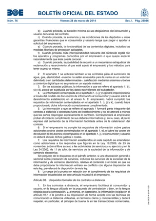 BOLETÍN OFICIAL DEL ESTADO
Núm. 76	 Viernes 28 de marzo de 2014	 Sec. I. Pág. 26986
q)  Cuando proceda, la duración mínima de las obligaciones del consumidor y
usuario derivadas del contrato.
r)  Cuando proceda, la existencia y las condiciones de los depósitos u otras
garantías financieras que el consumidor y usuario tenga que pagar o aportar a
solicitud del empresario.
s)  Cuando proceda, la funcionalidad de los contenidos digitales, incluidas las
medidas técnicas de protección aplicables.
t)  Cuando proceda, toda interoperabilidad relevante del contenido digital con
los aparatos y programas conocidos por el empresario o que quepa esperar
razonablemente que éste pueda conocer.
u)  Cuando proceda, la posibilidad de recurrir a un mecanismo extrajudicial de
reclamación y resarcimiento al que esté sujeto el empresario y los métodos para
tener acceso al mismo.
2.  El apartado 1 se aplicará también a los contratos para el suministro de
agua, gas, electricidad –cuando no estén envasados para la venta en un volumen
delimitado o en cantidades determinadas–, calefacción mediante sistemas urbanos
y contenido digital que no se preste en un soporte material.
3.  En las subastas públicas, la información a que se refiere el apartado 1. b),
c) y d), podrá ser sustituida por los datos equivalentes del subastador.
4.  La información contemplada en el apartado 1. i), j) y k) podrá proporcionarse
a través del modelo de documento de información al consumidor y usuario sobre el
desistimiento establecido en el anexo A. El empresario habrá cumplido los
requisitos de información contemplados en el apartado 1. i), j) y k), cuando haya
proporcionado dicha información correctamente cumplimentada.
5.  La información a que se refiere el apartado 1 formará parte integrante del
contrato a distancia o celebrado fuera del establecimiento y no se alterará a menos
que las partes dispongan expresamente lo contrario. Corresponderá al empresario
probar el correcto cumplimiento de sus deberes informativos y, en su caso, el pacto
expreso del contenido de la información facilitada antes de la celebración del
contrato.
6.  Si el empresario no cumple los requisitos de información sobre gastos
adicionales u otros costes contemplados en el apartado 1. e), o sobre los costes de
devolución de los bienes contemplados en el apartado 1. j), el consumidor y usuario
no deberá abonar dichos gastos o costes.
7.  Los requisitos de información establecidos en este capítulo se entenderán
como adicionales a los requisitos que figuran en la Ley 17/2009, de 23 de
noviembre, sobre el libre acceso a las actividades de servicios y su ejercicio y en la
Ley 34/2002, de 11 de julio, de servicios de la sociedad de la información y de
comercio electrónico.
Sin perjuicio de lo dispuesto en el párrafo anterior, si una disposición general o
sectorial sobre prestación de servicios, incluidos los servicios de la sociedad de la
información y de comercio electrónico, relativa al contenido o el modo en que se
debe proporcionar la información entrara en conflicto con alguna disposición de
esta ley, prevalecerá la disposición de esta ley.
8.  La carga de la prueba en relación con el cumplimiento de los requisitos de
información establecidos en este artículo incumbirá al empresario.
Artículo 98.  Requisitos formales de los contratos a distancia.
1.  En los contratos a distancia, el empresario facilitará al consumidor y
usuario, en la lengua utilizada en la propuesta de contratación o bien, en la lengua
elegida para la contratación, y, al menos, en castellano, la información exigida en el
artículo 97.1 o la pondrá a su disposición de forma acorde con las técnicas de
comunicación a distancia utilizadas, en términos claros y comprensibles y deberá
respetar, en particular, el principio de buena fe en las transacciones comerciales,
cve:BOE-A-2014-3329
 