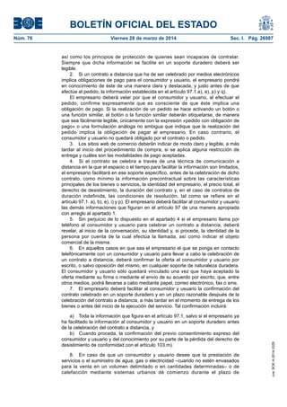 BOLETÍN OFICIAL DEL ESTADO
Núm. 76	 Viernes 28 de marzo de 2014	 Sec. I. Pág. 26987
así como los principios de protección de quienes sean incapaces de contratar.
Siempre que dicha información se facilite en un soporte duradero deberá ser
legible.
2.  Si un contrato a distancia que ha de ser celebrado por medios electrónicos
implica obligaciones de pago para el consumidor y usuario, el empresario pondrá
en conocimiento de éste de una manera clara y destacada, y justo antes de que
efectúe el pedido, la información establecida en el artículo 97.1.a), e), p) y q).
El empresario deberá velar por que el consumidor y usuario, al efectuar el
pedido, confirme expresamente que es consciente de que éste implica una
obligación de pago. Si la realización de un pedido se hace activando un botón o
una función similar, el botón o la función similar deberán etiquetarse, de manera
que sea fácilmente legible, únicamente con la expresión «pedido con obligación de
pago» o una formulación análoga no ambigua que indique que la realización del
pedido implica la obligación de pagar al empresario. En caso contrario, el
consumidor y usuario no quedará obligado por el contrato o pedido.
3.  Los sitios web de comercio deberán indicar de modo claro y legible, a más
tardar al inicio del procedimiento de compra, si se aplica alguna restricción de
entrega y cuáles son las modalidades de pago aceptadas.
4.  Si el contrato se celebra a través de una técnica de comunicación a
distancia en la que el espacio o el tiempo para facilitar la información son limitados,
el empresario facilitará en ese soporte específico, antes de la celebración de dicho
contrato, como mínimo la información precontractual sobre las características
principales de los bienes o servicios, la identidad del empresario, el precio total, el
derecho de desistimiento, la duración del contrato y, en el caso de contratos de
duración indefinida, las condiciones de resolución, tal como se refiere en el
artículo 97.1. a), b), e), i) y p). El empresario deberá facilitar al consumidor y usuario
las demás informaciones que figuran en el artículo 97 de una manera apropiada
con arreglo al apartado 1.
5.  Sin perjuicio de lo dispuesto en el apartado 4 si el empresario llama por
teléfono al consumidor y usuario para celebrar un contrato a distancia, deberá
revelar, al inicio de la conversación, su identidad y, si procede, la identidad de la
persona por cuenta de la cual efectúa la llamada, así como indicar el objeto
comercial de la misma.
6.  En aquellos casos en que sea el empresario el que se ponga en contacto
telefónicamente con un consumidor y usuario para llevar a cabo la celebración de
un contrato a distancia, deberá confirmar la oferta al consumidor y usuario por
escrito, o salvo oposición del mismo, en cualquier soporte de naturaleza duradera.
El consumidor y usuario sólo quedará vinculado una vez que haya aceptado la
oferta mediante su firma o mediante el envío de su acuerdo por escrito, que, entre
otros medios, podrá llevarse a cabo mediante papel, correo electrónico, fax o sms.
7.  El empresario deberá facilitar al consumidor y usuario la confirmación del
contrato celebrado en un soporte duradero y en un plazo razonable después de la
celebración del contrato a distancia, a más tardar en el momento de entrega de los
bienes o antes del inicio de la ejecución del servicio. Tal confirmación incluirá:
a)  Toda la información que figura en el artículo 97.1, salvo si el empresario ya
ha facilitado la información al consumidor y usuario en un soporte duradero antes
de la celebración del contrato a distancia, y
b)  Cuando proceda, la confirmación del previo consentimiento expreso del
consumidor y usuario y del conocimiento por su parte de la pérdida del derecho de
desistimiento de conformidad con el artículo 103.m).
8.  En caso de que un consumidor y usuario desee que la prestación de
servicios o el suministro de agua, gas o electricidad –cuando no estén envasados
para la venta en un volumen delimitado o en cantidades determinadas– o de
calefacción mediante sistemas urbanos dé comienzo durante el plazo de
cve:BOE-A-2014-3329
 