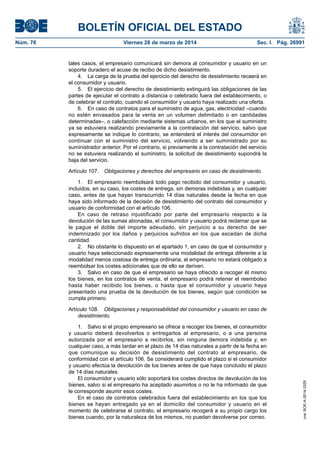 BOLETÍN OFICIAL DEL ESTADO
Núm. 76	 Viernes 28 de marzo de 2014	 Sec. I. Pág. 26991
tales casos, el empresario comunicará sin demora al consumidor y usuario en un
soporte duradero el acuse de recibo de dicho desistimiento.
4.  La carga de la prueba del ejercicio del derecho de desistimiento recaerá en
el consumidor y usuario.
5.  El ejercicio del derecho de desistimiento extinguirá las obligaciones de las
partes de ejecutar el contrato a distancia o celebrado fuera del establecimiento, o
de celebrar el contrato, cuando el consumidor y usuario haya realizado una oferta.
6.  En caso de contratos para el suministro de agua, gas, electricidad –cuando
no estén envasados para la venta en un volumen delimitado o en cantidades
determinadas–, o calefacción mediante sistemas urbanos, en los que el suministro
ya se estuviera realizando previamente a la contratación del servicio, salvo que
expresamente se indique lo contrario, se entenderá el interés del consumidor en
continuar con el suministro del servicio, volviendo a ser suministrado por su
suministrador anterior. Por el contrario, si previamente a la contratación del servicio
no se estuviera realizando el suministro, la solicitud de desistimiento supondrá la
baja del servicio.
Artículo 107.  Obligaciones y derechos del empresario en caso de desistimiento.
1.  El empresario reembolsará todo pago recibido del consumidor y usuario,
incluidos, en su caso, los costes de entrega, sin demoras indebidas y, en cualquier
caso, antes de que hayan transcurrido 14 días naturales desde la fecha en que
haya sido informado de la decisión de desistimiento del contrato del consumidor y
usuario de conformidad con el artículo 106.
En caso de retraso injustificado por parte del empresario respecto a la
devolución de las sumas abonadas, el consumidor y usuario podrá reclamar que se
le pague el doble del importe adeudado, sin perjuicio a su derecho de ser
indemnizado por los daños y perjuicios sufridos en los que excedan de dicha
cantidad.
2.  No obstante lo dispuesto en el apartado 1, en caso de que el consumidor y
usuario haya seleccionado expresamente una modalidad de entrega diferente a la
modalidad menos costosa de entrega ordinaria, el empresario no estará obligado a
reembolsar los costes adicionales que de ello se deriven.
3.  Salvo en caso de que el empresario se haya ofrecido a recoger él mismo
los bienes, en los contratos de venta, el empresario podrá retener el reembolso
hasta haber recibido los bienes, o hasta que el consumidor y usuario haya
presentado una prueba de la devolución de los bienes, según qué condición se
cumpla primero.
Artículo 108.  Obligaciones y responsabilidad del consumidor y usuario en caso de
desistimiento.
1.  Salvo si el propio empresario se ofrece a recoger los bienes, el consumidor
y usuario deberá devolverlos o entregarlos al empresario, o a una persona
autorizada por el empresario a recibirlos, sin ninguna demora indebida y, en
cualquier caso, a más tardar en el plazo de 14 días naturales a partir de la fecha en
que comunique su decisión de desistimiento del contrato al empresario, de
conformidad con el artículo 106. Se considerará cumplido el plazo si el consumidor
y usuario efectúa la devolución de los bienes antes de que haya concluido el plazo
de 14 días naturales.
El consumidor y usuario sólo soportará los costes directos de devolución de los
bienes, salvo si el empresario ha aceptado asumirlos o no le ha informado de que
le corresponde asumir esos costes.
En el caso de contratos celebrados fuera del establecimiento en los que los
bienes se hayan entregado ya en el domicilio del consumidor y usuario en el
momento de celebrarse el contrato, el empresario recogerá a su propio cargo los
bienes cuando, por la naturaleza de los mismos, no puedan devolverse por correo.
cve:BOE-A-2014-3329
 