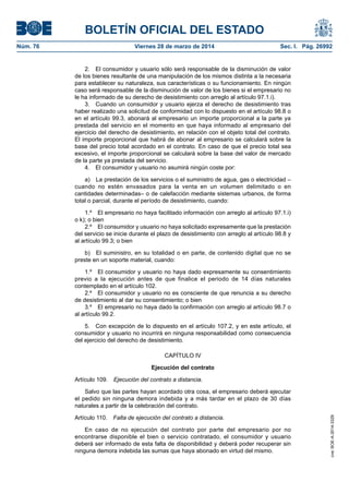 BOLETÍN OFICIAL DEL ESTADO
Núm. 76	 Viernes 28 de marzo de 2014	 Sec. I. Pág. 26992
2.  El consumidor y usuario sólo será responsable de la disminución de valor
de los bienes resultante de una manipulación de los mismos distinta a la necesaria
para establecer su naturaleza, sus características o su funcionamiento. En ningún
caso será responsable de la disminución de valor de los bienes si el empresario no
le ha informado de su derecho de desistimiento con arreglo al artículo 97.1.i).
3.  Cuando un consumidor y usuario ejerza el derecho de desistimiento tras
haber realizado una solicitud de conformidad con lo dispuesto en el artículo 98.8 o
en el artículo 99.3, abonará al empresario un importe proporcional a la parte ya
prestada del servicio en el momento en que haya informado al empresario del
ejercicio del derecho de desistimiento, en relación con el objeto total del contrato.
El importe proporcional que habrá de abonar al empresario se calculará sobre la
base del precio total acordado en el contrato. En caso de que el precio total sea
excesivo, el importe proporcional se calculará sobre la base del valor de mercado
de la parte ya prestada del servicio.
4.  El consumidor y usuario no asumirá ningún coste por:
a)  La prestación de los servicios o el suministro de agua, gas o electricidad –
cuando no estén envasados para la venta en un volumen delimitado o en
cantidades determinadas– o de calefacción mediante sistemas urbanos, de forma
total o parcial, durante el período de desistimiento, cuando:
1.º  El empresario no haya facilitado información con arreglo al artículo 97.1.i)
o k); o bien
2.º  El consumidor y usuario no haya solicitado expresamente que la prestación
del servicio se inicie durante el plazo de desistimiento con arreglo al artículo 98.8 y
al artículo 99.3; o bien
b)  El suministro, en su totalidad o en parte, de contenido digital que no se
preste en un soporte material, cuando:
1.º  El consumidor y usuario no haya dado expresamente su consentimiento
previo a la ejecución antes de que finalice el periodo de 14 días naturales
contemplado en el artículo 102.
2.º  El consumidor y usuario no es consciente de que renuncia a su derecho
de desistimiento al dar su consentimiento; o bien
3.º  El empresario no haya dado la confirmación con arreglo al artículo 98.7 o
al artículo 99.2.
5.  Con excepción de lo dispuesto en el artículo 107.2, y en este artículo, el
consumidor y usuario no incurrirá en ninguna responsabilidad como consecuencia
del ejercicio del derecho de desistimiento.
CAPÍTULO IV
Ejecución del contrato
Artículo 109.  Ejecución del contrato a distancia.
Salvo que las partes hayan acordado otra cosa, el empresario deberá ejecutar
el pedido sin ninguna demora indebida y a más tardar en el plazo de 30 días
naturales a partir de la celebración del contrato.
Artículo 110.  Falta de ejecución del contrato a distancia.
En caso de no ejecución del contrato por parte del empresario por no
encontrarse disponible el bien o servicio contratado, el consumidor y usuario
deberá ser informado de esta falta de disponibilidad y deberá poder recuperar sin
ninguna demora indebida las sumas que haya abonado en virtud del mismo.
cve:BOE-A-2014-3329
 