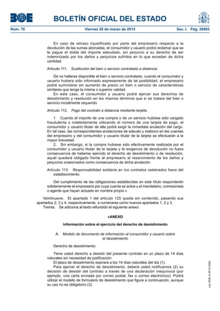 BOLETÍN OFICIAL DEL ESTADO
Núm. 76	 Viernes 28 de marzo de 2014	 Sec. I. Pág. 26993
En caso de retraso injustificado por parte del empresario respecto a la
devolución de las sumas abonadas, el consumidor y usuario podrá reclamar que se
le pague el doble del importe adeudado, sin perjuicio a su derecho de ser
indemnizado por los daños y perjuicios sufridos en lo que excedan de dicha
cantidad.
Artículo 111.  Sustitución del bien o servicio contratado a distancia.
De no hallarse disponible el bien o servicio contratado, cuando el consumidor y
usuario hubiera sido informado expresamente de tal posibilidad, el empresario
podrá suministrar sin aumento de precio un bien o servicio de características
similares que tenga la misma o superior calidad.
En este caso, el consumidor y usuario podrá ejercer sus derechos de
desistimiento y resolución en los mismos términos que si se tratara del bien o
servicio inicialmente requerido.
Artículo 112.  Pago del contrato a distancia mediante tarjeta.
1.  Cuando el importe de una compra o de un servicio hubiese sido cargado
fraudulenta o indebidamente utilizando el número de una tarjeta de pago, el
consumidor y usuario titular de ella podrá exigir la inmediata anulación del cargo.
En tal caso, las correspondientes anotaciones de adeudo y reabono en las cuentas
del empresario y del consumidor y usuario titular de la tarjeta se efectuarán a la
mayor brevedad.
2.  Sin embargo, si la compra hubiese sido efectivamente realizada por el
consumidor y usuario titular de la tarjeta y la exigencia de devolución no fuera
consecuencia de haberse ejercido el derecho de desistimiento o de resolución,
aquél quedará obligado frente al empresario al resarcimiento de los daños y
perjuicios ocasionados como consecuencia de dicha anulación.
Artículo 113.  Responsabilidad solidaria en los contratos celebrados fuera del
establecimiento.
Del cumplimiento de las obligaciones establecidas en este título responderán
solidariamente el empresario por cuya cuenta se actúe y el mandatario, comisionista
o agente que hayan actuado en nombre propio.»
Veintinueve.  El apartado 1 del artículo 125 queda sin contenido, pasando sus
apartados 2, 3 y 4, respectivamente, a numerarse como nuevos apartados 1, 2 y 3.
Treinta.  Se adiciona al texto refundido el siguiente anexo:
«ANEXO
Información sobre el ejercicio del derecho de desistimiento
A.  Modelo de documento de información al consumidor y usuario sobre
el desistimiento
Derecho de desistimiento:
Tiene usted derecho a desistir del presente contrato en un plazo de 14 días
naturales sin necesidad de justificación.
El plazo de desistimiento expirará a los 14 días naturales del día (1).
Para ejercer el derecho de desistimiento, deberá usted notificarnos (2) su
decisión de desistir del contrato a través de una declaración inequívoca (por
ejemplo, una carta enviada por correo postal, fax o correo electrónico). Podrá
utilizar el modelo de formulario de desistimiento que figura a continuación, aunque
su uso no es obligatorio (3).
cve:BOE-A-2014-3329
 