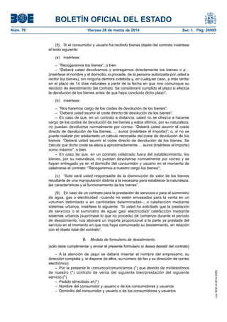 BOLETÍN OFICIAL DEL ESTADO
Núm. 76	 Viernes 28 de marzo de 2014	 Sec. I. Pág. 26995
(5)  Si el consumidor y usuario ha recibido bienes objeto del contrato insértese
el texto siguiente:
(a) insértese:
–  “Recogeremos los bienes”, o bien
– “Deberá usted devolvernos o entregarnos directamente los bienes o a…
(insértese el nombre y el domicilio, si procede, de la persona autorizada por usted a
recibir los bienes), sin ninguna demora indebida y, en cualquier caso, a más tardar
en el plazo de 14 días naturales a partir de la fecha en que nos comunique su
decisión de desistimiento del contrato. Se considerará cumplido el plazo si efectúa
la devolución de los bienes antes de que haya concluido dicho plazo”;
(b) insértese:
–  “Nos haremos cargo de los costes de devolución de los bienes”;
–  “Deberá usted asumir el coste directo de devolución de los bienes”;
– En caso de que, en un contrato a distancia, usted no se ofrezca a hacerse
cargo de los costes de devolución de los bienes y estos últimos, por su naturaleza,
no puedan devolverse normalmente por correo: “Deberá usted asumir el coste
directo de devolución de los bienes, … euros (insértese el importe)”; o, si no se
puede realizar por adelantado un cálculo razonable del coste de devolución de los
bienes: “Deberá usted asumir el coste directo de devolución de los bienes. Se
calcula que dicho coste se eleva a aproximadamente … euros (insértese el importe)
como máximo”, o bien
– En caso de que, en un contrato celebrado fuera del establecimiento, los
bienes, por su naturaleza, no puedan devolverse normalmente por correo y se
hayan entregado ya en el domicilio del consumidor y usuario en el momento de
celebrarse el contrato: “Recogeremos a nuestro cargo los bienes”;
(c)  “Solo será usted responsable de la disminución de valor de los bienes
resultante de una manipulación distinta a la necesaria para establecer la naturaleza,
las características y el funcionamiento de los bienes”.
(6)  En caso de un contrato para la prestación de servicios o para el suministro
de agua, gas o electricidad –cuando no estén envasados para la venta en un
volumen delimitado o en cantidades determinadas–, o calefacción mediante
sistemas urbanos, insértese lo siguiente: “Si usted ha solicitado que la prestación
de servicios o el suministro de agua/ gas/ electricidad/ calefacción mediante
sistemas urbanos (suprímase lo que no proceda) dé comienzo durante el período
de desistimiento, nos abonará un importe proporcional a la parte ya prestada del
servicio en el momento en que nos haya comunicado su desistimiento, en relación
con el objeto total del contrato”.
B.  Modelo de formulario de desistimiento
(sólo debe cumplimentar y enviar el presente formulario si desea desistir del contrato)
– A la atención de (aquí se deberá insertar el nombre del empresario, su
dirección completa y, si dispone de ellos, su número de fax y su dirección de correo
electrónico):
– Por la presente le comunico/comunicamos (*) que desisto de mi/desistimos
de nuestro (*) contrato de venta del siguiente bien/prestación del siguiente
servicio (*)
–  Pedido el/recibido el (*)
–  Nombre del consumidor y usuario o de los consumidores y usuarios
–  Domicilio del consumidor y usuario o de los consumidores y usuarios
cve:BOE-A-2014-3329
 