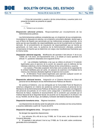 BOLETÍN OFICIAL DEL ESTADO
Núm. 76	 Viernes 28 de marzo de 2014	 Sec. I. Pág. 26996
–  Firma del consumidor y usuario o de los consumidores y usuarios (solo si el
presente formulario se presenta en papel)
– Fecha
(*)  Táchese lo que no proceda.»
Disposición adicional primera.  Responsabilidad por incumplimiento de las
Administraciones públicas.
Las Administraciones públicas competentes que, en el ejercicio de sus competencias,
incumplieran lo dispuesto en esta ley o en el derecho comunitario afectado, dando lugar a
que el Reino de España sea sancionado por las instituciones europeas asumirán, en la
parte que les sea imputable, las responsabilidades que de tal incumplimiento se hubieran
derivado. En el procedimiento de imputación de responsabilidad que se tramite se
garantizará, en todo caso, la audiencia de la Administración afectada, pudiendo
compensarse el importe que se determine con cargo a las transferencias financieras que
la misma reciba.
Disposición adicional segunda.  Modificación del apartado 4 del artículo 11 de la Ley
1/2000, de 7 de enero, de Enjuiciamiento Civil, y se añade un nuevo apartado 5 al
artículo 11, quedando redactados de la siguiente forma:
«4.  Las entidades habilitadas a las que se refiere el artículo 6.1.8 estarán
legitimadas para el ejercicio de la acción de cesación para la defensa de los
intereses colectivos y de los intereses difusos de los consumidores y usuarios.
Los Jueces y Tribunales aceptarán dicha lista como prueba de la capacidad de
la entidad habilitada para ser parte, sin perjuicio de examinar si la finalidad de la
misma y los intereses afectados legitiman el ejercicio de la acción.
5.  El Ministerio Fiscal estará legitimado para ejercitar cualquier acción en
defensa de los intereses de los consumidores y usuarios.»
Disposición adicional tercera.  Integración en el Sistema Nacional de Salud del
personal de los Montepíos de las Administraciones Públicas de Navarra.
Se autoriza al Gobierno, una vez extinguida por la Comunidad Foral de Navarra la
cobertura obligatoria en materia de asistencia sanitaria prestada al personal de los
Montepíos de las Administraciones Públicas de Navarra, para que proceda a la integración
del personal encuadrado en el mismo como asegurado o beneficiario del Sistema
Nacional de Salud, mediante el reconocimiento de la condición que proceda por el
Instituto Nacional de la Seguridad Social, de acuerdo con lo dispuesto en el artículo 3 de
la Ley 16/2003, de 28 de mayo, de Calidad y Cohesión del Sistema Nacional de Salud.
Disposición transitoria única.  Régimen transitorio.
Las disposiciones de esta ley serán de aplicación a los contratos con los consumidores
y usuarios celebrados a partir de 13 junio de 2014.
Disposición derogatoria única.  Derogación normativa.
Se derogan las siguientes disposiciones:
1.  Los artículos 39 a 48 de la Ley 7/1996, de 15 de enero, de Ordenación del
Comercio Minorista.
2.  El apartado 4 del artículo 5 de la Ley 7/1998, de 13 de abril, sobre condiciones
generales de la contratación.
cve:BOE-A-2014-3329
 