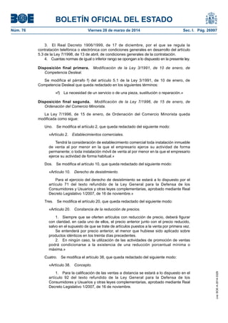 BOLETÍN OFICIAL DEL ESTADO
Núm. 76	 Viernes 28 de marzo de 2014	 Sec. I. Pág. 26997
3.  El Real Decreto 1906/1999, de 17 de diciembre, por el que se regula la
contratación telefónica o electrónica con condiciones generales en desarrollo del artículo
5.3 de la Ley 7/1998, de 13 de abril, de condiciones generales de la contratación.
4.  Cuantas normas de igual o inferior rango se opongan a lo dispuesto en la presente ley.
Disposición final primera.  Modificación de la Ley 3/1991, de 10 de enero, de
Competencia Desleal.
Se modifica el párrafo f) del artículo 5.1 de la Ley 3/1991, de 10 de enero, de
Competencia Desleal que queda redactado en los siguientes términos:
«f)  La necesidad de un servicio o de una pieza, sustitución o reparación.»
Disposición final segunda.  Modificación de la Ley 7/1996, de 15 de enero, de
Ordenación del Comercio Minorista.
La Ley 7/1996, de 15 de enero, de Ordenación del Comercio Minorista queda
modificada como sigue:
Uno.  Se modifica el artículo 2, que queda redactado del siguiente modo:
«Artículo 2.  Establecimientos comerciales.
Tendrá la consideración de establecimiento comercial toda instalación inmueble
de venta al por menor en la que el empresario ejerce su actividad de forma
permanente; o toda instalación móvil de venta al por menor en la que el empresario
ejerce su actividad de forma habitual.»
Dos.  Se modifica el artículo 10, que queda redactado del siguiente modo:
«Artículo 10.  Derecho de desistimiento.
Para el ejercicio del derecho de desistimiento se estará a lo dispuesto por el
artículo 71 del texto refundido de la Ley General para la Defensa de los
Consumidores y Usuarios y otras leyes complementarias, aprobado mediante Real
Decreto Legislativo 1/2007, de 16 de noviembre.»
Tres.  Se modifica el artículo 20, que queda redactado del siguiente modo:
«Artículo 20.  Constancia de la reducción de precios.
1.  Siempre que se oferten artículos con reducción de precio, deberá figurar
con claridad, en cada uno de ellos, el precio anterior junto con el precio reducido,
salvo en el supuesto de que se trate de artículos puestos a la venta por primera vez.
Se entenderá por precio anterior, el menor que hubiese sido aplicado sobre
productos idénticos en los treinta días precedentes.
2.  En ningún caso, la utilización de las actividades de promoción de ventas
podrá condicionarse a la existencia de una reducción porcentual mínima o
máxima.»
Cuatro.  Se modifica el artículo 38, que queda redactado del siguiente modo:
«Artículo 38. Concepto.
1.  Para la calificación de las ventas a distancia se estará a lo dispuesto en el
artículo 92 del texto refundido de la Ley General para la Defensa de los
Consumidores y Usuarios y otras leyes complementarias, aprobado mediante Real
Decreto Legislativo 1/2007, de 16 de noviembre.
cve:BOE-A-2014-3329
 