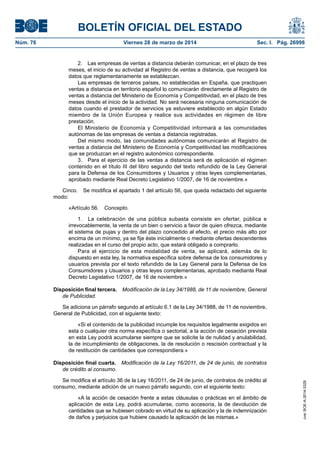 BOLETÍN OFICIAL DEL ESTADO
Núm. 76	 Viernes 28 de marzo de 2014	 Sec. I. Pág. 26998
2.  Las empresas de ventas a distancia deberán comunicar, en el plazo de tres
meses, el inicio de su actividad al Registro de ventas a distancia, que recogerá los
datos que reglamentariamente se establezcan.
Las empresas de terceros países, no establecidas en España, que practiquen
ventas a distancia en territorio español lo comunicarán directamente al Registro de
ventas a distancia del Ministerio de Economía y Competitividad, en el plazo de tres
meses desde el inicio de la actividad. No será necesaria ninguna comunicación de
datos cuando el prestador de servicios ya estuviere establecido en algún Estado
miembro de la Unión Europea y realice sus actividades en régimen de libre
prestación.
El Ministerio de Economía y Competitividad informará a las comunidades
autónomas de las empresas de ventas a distancia registradas.
Del mismo modo, las comunidades autónomas comunicarán al Registro de
ventas a distancia del Ministerio de Economía y Competitividad las modificaciones
que se produzcan en el registro autonómico correspondiente.
3.  Para el ejercicio de las ventas a distancia será de aplicación el régimen
contenido en el título III del libro segundo del texto refundido de la Ley General
para la Defensa de los Consumidores y Usuarios y otras leyes complementarias,
aprobado mediante Real Decreto Legislativo 1/2007, de 16 de noviembre.»
Cinco.  Se modifica el apartado 1 del artículo 56, que queda redactado del siguiente
modo:
«Artículo 56. Concepto.
1.  La celebración de una pública subasta consiste en ofertar, pública e
irrevocablemente, la venta de un bien o servicio a favor de quien ofrezca, mediante
el sistema de pujas y dentro del plazo concedido al efecto, el precio más alto por
encima de un mínimo, ya se fije éste inicialmente o mediante ofertas descendentes
realizadas en el curso del propio acto, que estará obligado a comprarlo.
Para el ejercicio de esta modalidad de venta, se aplicará, además de lo
dispuesto en esta ley, la normativa específica sobre defensa de los consumidores y
usuarios prevista por el texto refundido de la Ley General para la Defensa de los
Consumidores y Usuarios y otras leyes complementarias, aprobado mediante Real
Decreto Legislativo 1/2007, de 16 de noviembre.»
Disposición final tercera.  Modificación de la Ley 34/1988, de 11 de noviembre, General
de Publicidad.
Se adiciona un párrafo segundo al artículo 6.1 de la Ley 34/1988, de 11 de noviembre,
General de Publicidad, con el siguiente texto:
«Si el contenido de la publicidad incumple los requisitos legalmente exigidos en
esta o cualquier otra norma específica o sectorial, a la acción de cesación prevista
en esta Ley podrá acumularse siempre que se solicite la de nulidad y anulabilidad,
la de incumplimiento de obligaciones, la de resolución o rescisión contractual y la
de restitución de cantidades que correspondiera.»
Disposición final cuarta.  Modificación de la Ley 16/2011, de 24 de junio, de contratos
de crédito al consumo.
Se modifica el artículo 36 de la Ley 16/2011, de 24 de junio, de contratos de crédito al
consumo, mediante adición de un nuevo párrafo segundo, con el siguiente texto:
«A la acción de cesación frente a estas cláusulas o prácticas en el ámbito de
aplicación de esta Ley, podrá acumularse, como accesoria, la de devolución de
cantidades que se hubiesen cobrado en virtud de su aplicación y la de indemnización
de daños y perjuicios que hubiere causado la aplicación de las mismas.»
cve:BOE-A-2014-3329
 