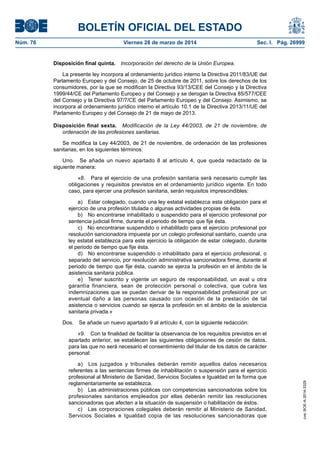 BOLETÍN OFICIAL DEL ESTADO
Núm. 76	 Viernes 28 de marzo de 2014	 Sec. I. Pág. 26999
Disposición final quinta.  Incorporación del derecho de la Unión Europea.
La presente ley incorpora al ordenamiento jurídico interno la Directiva 2011/83/UE del
Parlamento Europeo y del Consejo, de 25 de octubre de 2011, sobre los derechos de los
consumidores, por la que se modifican la Directiva 93/13/CEE del Consejo y la Directiva
1999/44/CE del Parlamento Europeo y del Consejo y se derogan la Directiva 85/577/CEE
del Consejo y la Directiva 97/7/CE del Parlamento Europeo y del Consejo. Asimismo, se
incorpora al ordenamiento jurídico interno el artículo 10.1 de la Directiva 2013/11/UE del
Parlamento Europeo y del Consejo de 21 de mayo de 2013.
Disposición final sexta.  Modificación de la Ley 44/2003, de 21 de noviembre, de
ordenación de las profesiones sanitarias.
Se modifica la Ley 44/2003, de 21 de noviembre, de ordenación de las profesiones
sanitarias, en los siguientes términos:
Uno.  Se añade un nuevo apartado 8 al artículo 4, que queda redactado de la
siguiente manera:
«8.  Para el ejercicio de una profesión sanitaria será necesario cumplir las
obligaciones y requisitos previstos en el ordenamiento jurídico vigente. En todo
caso, para ejercer una profesión sanitaria, serán requisitos imprescindibles:
a)  Estar colegiado, cuando una ley estatal establezca esta obligación para el
ejercicio de una profesión titulada o algunas actividades propias de ésta.
b)  No encontrarse inhabilitado o suspendido para el ejercicio profesional por
sentencia judicial firme, durante el periodo de tiempo que fije ésta.
c)  No encontrarse suspendido o inhabilitado para el ejercicio profesional por
resolución sancionadora impuesta por un colegio profesional sanitario, cuando una
ley estatal establezca para este ejercicio la obligación de estar colegiado, durante
el periodo de tiempo que fije ésta.
d)  No encontrarse suspendido o inhabilitado para el ejercicio profesional, o
separado del servicio, por resolución administrativa sancionadora firme, durante el
periodo de tiempo que fije ésta, cuando se ejerza la profesión en el ámbito de la
asistencia sanitaria pública.
e)  Tener suscrito y vigente un seguro de responsabilidad, un aval u otra
garantía financiera, sean de protección personal o colectiva, que cubra las
indemnizaciones que se puedan derivar de la responsabilidad profesional por un
eventual daño a las personas causado con ocasión de la prestación de tal
asistencia o servicios cuando se ejerza la profesión en el ámbito de la asistencia
sanitaria privada.»
Dos.  Se añade un nuevo apartado 9 al artículo 4, con la siguiente redacción:
«9.  Con la finalidad de facilitar la observancia de los requisitos previstos en el
apartado anterior, se establecen las siguientes obligaciones de cesión de datos,
para las que no será necesario el consentimiento del titular de los datos de carácter
personal:
a)  Los juzgados y tribunales deberán remitir aquellos datos necesarios
referentes a las sentencias firmes de inhabilitación o suspensión para el ejercicio
profesional al Ministerio de Sanidad, Servicios Sociales e Igualdad en la forma que
reglamentariamente se establezca.
b)  Las administraciones públicas con competencias sancionadoras sobre los
profesionales sanitarios empleados por ellas deberán remitir las resoluciones
sancionadoras que afecten a la situación de suspensión o habilitación de éstos.
c)  Las corporaciones colegiales deberán remitir al Ministerio de Sanidad,
Servicios Sociales e Igualdad copia de las resoluciones sancionadoras que
cve:BOE-A-2014-3329
 