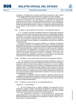 BOLETÍN OFICIAL DEL ESTADO
Núm. 76	 Viernes 28 de marzo de 2014	 Sec. I. Pág. 27000
suspendan o inhabiliten para el ejercicio profesional impuestas por ellos, cuando
una ley estatal establezca para este ejercicio la obligación de estar colegiado.
d)  El Ministerio de Sanidad, Servicios Sociales e Igualdad comunicará a las
entidades mencionadas en los apartados b) y c) anteriores las resoluciones
sancionadoras que reciba. Para ello, establecerá mecanismos de cooperación y
sistemas de comunicación e intercambio de la información a través del Registro
Estatal de Profesionales Sanitarios, creado por la disposición adicional décima de
la Ley 16/2003, de 28 de mayo, de cohesión y calidad del Sistema Nacional de
Salud.»
Tres.  Se añade un nuevo apartado 10 al artículo 4, con la siguiente redacción:
«10.  El órgano encargado del Registro Estatal de Profesionales Sanitarios
podrá consultar los datos de carácter personal de los profesionales sanitarios
contenidos en los archivos y ficheros del Documento Nacional de Identidad (DNI) y
del Número de Identidad del Extranjero (NIE) competencia del Ministerio del
Interior, para contrastar la veracidad de la información que consta en el registro.
Para esta consulta no será necesario el consentimiento del titular de los datos de
carácter personal.
El órgano encargado de los registros integrados en el Sistema de Registros
Administrativos de Apoyo a la Administración de Justicia, informará al órgano del
Ministerio de Sanidad, Servicios Sociales e Igualdad encargado del Registro Estatal
de Profesionales Sanitarios, a solicitud de éste, de los datos necesarios referentes
a las sentencias de inhabilitación o suspensión para el ejercicio profesional
contenidas en las inscripciones de estos registros integrados, siempre que no se
trate de información reservada a Jueces y Tribunales, en la forma que
reglamentariamente se establezca. Para la cesión de estos datos no será necesario
el consentimiento del titular de los datos de carácter personal.»
Cuatro.  Se añade un nuevo párrafo sexto al artículo 22 con la siguiente redacción:
«6.  En el ejercicio de las competencias atribuidas al Estado en materia de
coordinación general de la sanidad, el Ministerio de Sanidad, Servicios Sociales e
Igualdad revisará la oferta anual pudiendo introducir, en su caso, medidas
correctoras, con la finalidad de que se ajuste a las necesidades de especialistas del
sistema sanitario. Las modificaciones que resulten se harán constar en un informe
motivado, que se comunicará a la Comisión de Recursos Humanos del Sistema
Nacional de Salud, con carácter previo a la aprobación definitiva de la oferta anual
por la persona titular de dicho departamento, mediante la orden que apruebe la
correspondiente convocatoria.
El Ministerio de Sanidad, Servicios Sociales e Igualdad, determinará las
necesidades de especialistas del sistema sanitario en base a indicadores objetivos
y criterios de planificación que garanticen la equidad y eficiencia del sistema de
formación sanitaria especializada.»
Cinco.  Se añade un nuevo artículo 47, en los siguientes términos:
«Artículo 47.  Foro Profesional.
1.  El Foro Profesional es un órgano colegiado de participación de las
profesiones sanitarias tituladas, dependiente del Ministerio de Sanidad, Servicios
Sociales e Igualdad, que tiene como objetivo contribuir a la mejora de la calidad
asistencial y de las condiciones del ejercicio de estas profesiones.
2.  Su composición, estructura y funcionamiento se determinarán
reglamentariamente. Funcionará en pleno, y en grupos de trabajo, atendiendo a la
diferente naturaleza de las profesiones que comprende. Contará, al menos, con un
grupo médico y un grupo enfermero.
cve:BOE-A-2014-3329
 