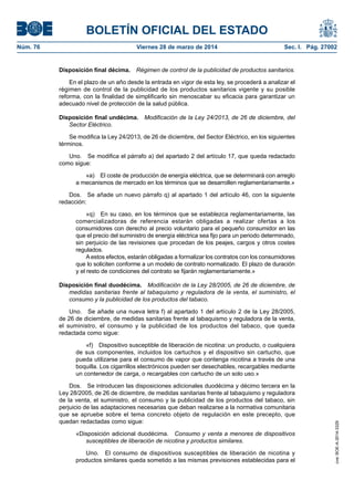 BOLETÍN OFICIAL DEL ESTADO
Núm. 76	 Viernes 28 de marzo de 2014	 Sec. I. Pág. 27002
Disposición final décima.  Régimen de control de la publicidad de productos sanitarios.
En el plazo de un año desde la entrada en vigor de esta ley, se procederá a analizar el
régimen de control de la publicidad de los productos sanitarios vigente y su posible
reforma, con la finalidad de simplificarlo sin menoscabar su eficacia para garantizar un
adecuado nivel de protección de la salud pública.
Disposición final undécima.  Modificación de la Ley 24/2013, de 26 de diciembre, del
Sector Eléctrico.
Se modifica la Ley 24/2013, de 26 de diciembre, del Sector Eléctrico, en los siguientes
términos.
Uno.  Se modifica el párrafo a) del apartado 2 del artículo 17, que queda redactado
como sigue:
«a)  El coste de producción de energía eléctrica, que se determinará con arreglo
a mecanismos de mercado en los términos que se desarrollen reglamentariamente.»
Dos.  Se añade un nuevo párrafo q) al apartado 1 del artículo 46, con la siguiente
redacción:
«q)  En su caso, en los términos que se establezca reglamentariamente, las
comercializadoras de referencia estarán obligadas a realizar ofertas a los
consumidores con derecho al precio voluntario para el pequeño consumidor en las
que el precio del suministro de energía eléctrica sea fijo para un periodo determinado,
sin perjuicio de las revisiones que procedan de los peajes, cargos y otros costes
regulados.
Aestos efectos, estarán obligadas a formalizar los contratos con los consumidores
que lo soliciten conforme a un modelo de contrato normalizado. El plazo de duración
y el resto de condiciones del contrato se fijarán reglamentariamente.»
Disposición final duodécima.  Modificación de la Ley 28/2005, de 26 de diciembre, de
medidas sanitarias frente al tabaquismo y reguladora de la venta, el suministro, el
consumo y la publicidad de los productos del tabaco.
Uno.  Se añade una nueva letra f) al apartado 1 del artículo 2 de la Ley 28/2005,
de 26 de diciembre, de medidas sanitarias frente al tabaquismo y reguladora de la venta,
el suministro, el consumo y la publicidad de los productos del tabaco, que queda
redactada como sigue:
«f)  Dispositivo susceptible de liberación de nicotina: un producto, o cualquiera
de sus componentes, incluidos los cartuchos y el dispositivo sin cartucho, que
pueda utilizarse para el consumo de vapor que contenga nicotina a través de una
boquilla. Los cigarrillos electrónicos pueden ser desechables, recargables mediante
un contenedor de carga, o recargables con cartucho de un solo uso.»
Dos.  Se introducen las disposiciones adicionales duodécima y décimo tercera en la
Ley 28/2005, de 26 de diciembre, de medidas sanitarias frente al tabaquismo y reguladora
de la venta, el suministro, el consumo y la publicidad de los productos del tabaco, sin
perjuicio de las adaptaciones necesarias que deban realizarse a la normativa comunitaria
que se apruebe sobre el tema concreto objeto de regulación en este precepto, que
quedan redactadas como sigue:
«Disposición adicional duodécima.  Consumo y venta a menores de dispositivos
susceptibles de liberación de nicotina y productos similares.
Uno.  El consumo de dispositivos susceptibles de liberación de nicotina y
productos similares queda sometido a las mismas previsiones establecidas para el
cve:BOE-A-2014-3329
 