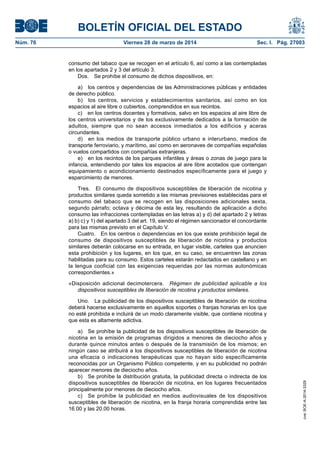 BOLETÍN OFICIAL DEL ESTADO
Núm. 76	 Viernes 28 de marzo de 2014	 Sec. I. Pág. 27003
consumo del tabaco que se recogen en el artículo 6, así como a las contempladas
en los apartados 2 y 3 del artículo 3.
Dos.  Se prohíbe el consumo de dichos dispositivos, en:
a)  los centros y dependencias de las Administraciones públicas y entidades
de derecho público.
b)  los centros, servicios y establecimientos sanitarios, así como en los
espacios al aire libre o cubiertos, comprendidos en sus recintos.
c)  en los centros docentes y formativos, salvo en los espacios al aire libre de
los centros universitarios y de los exclusivamente dedicados a la formación de
adultos, siempre que no sean accesos inmediatos a los edificios y aceras
circundantes.
d)  en los medios de transporte público urbano e interurbano, medios de
transporte ferroviario, y marítimo, así como en aeronaves de compañías españolas
o vuelos compartidos con compañías extranjeras.
e)  en los recintos de los parques infantiles y áreas o zonas de juego para la
infancia, entendiendo por tales los espacios al aire libre acotados que contengan
equipamiento o acondicionamiento destinados específicamente para el juego y
esparcimiento de menores.
Tres.  El consumo de dispositivos susceptibles de liberación de nicotina y
productos similares queda sometido a las mismas previsiones establecidas para el
consumo del tabaco que se recogen en las disposiciones adicionales sexta,
segundo párrafo; octava y décima de esta ley, resultando de aplicación a dicho
consumo las infracciones contempladas en las letras a) y d) del apartado 2 y letras
a) b) c) y 1) del apartado 3 del art. 19, siendo el régimen sancionador el concordante
para las mismas previsto en el Capítulo V.
Cuatro.  En los centros o dependencias en los que existe prohibición legal de
consumo de dispositivos susceptibles de liberación de nicotina y productos
similares deberán colocarse en su entrada, en lugar visible, carteles que anuncien
esta prohibición y los lugares, en los que, en su caso, se encuentren las zonas
habilitadas para su consumo. Estos carteles estarán redactados en castellano y en
la lengua cooficial con las exigencias requeridas por las normas autonómicas
correspondientes.»
«Disposición adicional decimotercera.  Régimen de publicidad aplicable a los
dispositivos susceptibles de liberación de nicotina y productos similares.
Uno.  La publicidad de los dispositivos susceptibles de liberación de nicotina
deberá hacerse exclusivamente en aquellos soportes o franjas horarias en los que
no esté prohibida e incluirá de un modo claramente visible, que contiene nicotina y
que esta es altamente adictiva.
a)  Se prohíbe la publicidad de los dispositivos susceptibles de liberación de
nicotina en la emisión de programas dirigidos a menores de dieciocho años y
durante quince minutos antes o después de la transmisión de los mismos; en
ningún caso se atribuirá a los dispositivos susceptibles de liberación de nicotina
una eficacia o indicaciones terapéuticas que no hayan sido específicamente
reconocidas por un Organismo Público competente, y en su publicidad no podrán
aparecer menores de dieciocho años.
b)  Se prohíbe la distribución gratuita, la publicidad directa o indirecta de los
dispositivos susceptibles de liberación de nicotina, en los lugares frecuentados
principalmente por menores de dieciocho años.
c)  Se prohíbe la publicidad en medios audiovisuales de los dispositivos
susceptibles de liberación de nicotina, en la franja horaria comprendida entre las
16.00 y las 20.00 horas.
cve:BOE-A-2014-3329
 