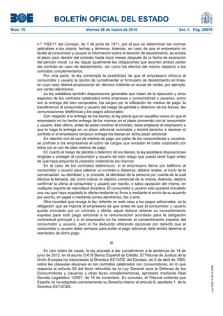BOLETÍN OFICIAL DEL ESTADO
Núm. 76	 Viernes 28 de marzo de 2014	 Sec. I. Pág. 26970
n.º 1182/71 del Consejo, de 3 de junio de 1971, por el que se determinan las normas
aplicables a los plazos, fechas y términos. Además, en caso de que el empresario no
facilte al consumidor y usuario la información sobre el derecho de desistimiento, se amplía
el plazo para desistir del contrato hasta doce meses después de la fecha de expiración
del periodo inicial. La ley regula igualmente las obligaciones que asumen ambas partes
del contrato en caso de desistimiento, así como los efectos del mismo respecto a los
contratos complementarios.
Por otra parte, la ley contempla la posibilidad de que el empresario ofrezca al
consumidor y usuario la opción de cumplimentar el formulario de desistimiento en línea,
en cuyo caso deberá proporcionar sin demora indebida un acuse de recibo, por ejemplo,
por correo electrónico.
La ley establece también disposiciones generales que tratan de la ejecución y otros
aspectos de los contratos celebrados entre empresas y consumidores y usuarios, como
son la entrega del bien comprados, los cargos por la utilización de medios de pago, la
transferencia al consumidor y usuario del riesgo de pérdida o deterioro de los bienes, las
comunicaciones telefónicas y los pagos adicionales.
Con respecto a la entrega de los bienes, la ley prevé que en aquellos casos en que el
empresario no ha hecho entrega de los mismos en el plazo convenido con el consumidor
y usuario, éste último, antes de poder resolver el contrato, debe emplazar al empresario a
que le haga la entrega en un plazo adicional razonable y tendrá derecho a resolver el
contrato si el empresario tampoco entrega los bienes en dicho plazo adicional.
En relación con el uso de medios de pago por parte de los consumidores y usuarios,
se prohíbe a los empresarios el cobro de cargos que excedan el coste soportado por
éstos por el uso de tales medios de pago.
En cuanto al riesgo de pérdida o deterioro de los bienes, la ley establece disposiciones
dirigidas a proteger al consumidor y usuario de todo riesgo que pueda tener lugar antes
de que haya adquirido la posesión material de los mismos.
En el caso de los contratos telefónicos, si el empresario llama por teléfono al
consumidor y usuario para celebrar un contrato a distancia, deberá revelar, al inicio de la
conversación, su identidad y, si procede, la identidad de la persona por cuenta de la cual
efectúa la llamada, así como indicar el objetivo comercial de la misma. Además, deberá
confirmar la oferta al consumidor y usuario por escrito, o salvo oposición del mismo, en
cualquier soporte de naturaleza duradera. El consumidor y usuario sólo quedará vinculado
una vez que haya aceptado la oferta mediante su firma o mediante el envío de su acuerdo
por escrito, en papel o mediante correo electrónico, fax o sms.
Otra novedad que recoge la ley, referida en este caso a los pagos adicionales, es la
obligación que se impone al empresario de que antes de que el consumidor y usuario
quede vinculado por un contrato u oferta, aquel deberá obtener su consentimiento
expreso para todo pago adicional a la remuneración acordada para la obligación
contractual principal y si el empresario no ha obtenido el consentimiento expreso del
consumidor y usuario, pero lo ha deducido utilizando opciones por defecto que el
consumidor y usuario debe rechazar para evitar el pago adicional, éste tendrá derecho al
reembolso de dicho pago.
III
En otro orden de cosas, la ley procede a dar cumplimiento a la sentencia de 14 de
junio de 2012, en el asunto C-618 Banco Español de Crédito. El Tribunal de Justicia de la
Unión Europea ha interpretado la Directiva 93/13/CE del Consejo, de 5 de abril de 1993,
sobre las cláusulas abusivas en los contratos celebrados con consumidores, en lo que
respecta al artículo 83 del texto refundido de la Ley General para la Defensa de los
Consumidores y Usuarios y otras leyes complementarias, aprobado mediante Real
Decreto Legislativo 1/2007, de 16 de noviembre. En concreto, el Tribunal entiende que
España no ha adaptado correctamente su Derecho interno al artículo 6, apartado 1, de la
Directiva 93/13/CEE.
cve:BOE-A-2014-3329
 