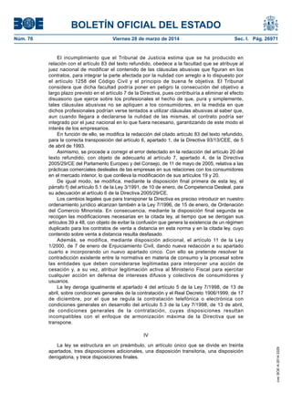 BOLETÍN OFICIAL DEL ESTADO
Núm. 76	 Viernes 28 de marzo de 2014	 Sec. I. Pág. 26971
El incumplimiento que el Tribunal de Justicia estima que se ha producido en
relación con el artículo 83 del texto refundido, obedece a la facultad que se atribuye al
juez nacional de modificar el contenido de las cláusulas abusivas que figuran en los
contratos, para integrar la parte afectada por la nulidad con arreglo a lo dispuesto por
el artículo 1258 del Código Civil y el principio de buena fe objetiva. El Tribunal
considera que dicha facultad podría poner en peligro la consecución del objetivo a
largo plazo previsto en el artículo 7 de la Directiva, pues contribuiría a eliminar el efecto
disuasorio que ejerce sobre los profesionales el hecho de que, pura y simplemente,
tales cláusulas abusivas no se apliquen a los consumidores, en la medida en que
dichos profesionales podrían verse tentados a utilizar cláusulas abusivas al saber que,
aun cuando llegara a declararse la nulidad de las mismas, el contrato podría ser
integrado por el juez nacional en lo que fuera necesario, garantizando de este modo el
interés de los empresarios.
En función de ello, se modifica la redacción del citado artículo 83 del texto refundido,
para la correcta transposición del artículo 6, apartado 1, de la Directiva 93/13/CEE, de 5
de abril de 1993.
Asimismo, se procede a corregir el error detectado en la redacción del artículo 20 del
texto refundido, con objeto de adecuarlo al artículo 7, apartado 4, de la Directiva
2005/29/CE del Parlamento Europeo y del Consejo, de 11 de mayo de 2005, relativa a las
prácticas comerciales desleales de las empresas en sus relaciones con los consumidores
en el mercado interior, lo que conlleva la modificación de sus artículos 19 y 20.
De igual modo, se modifica, mediante la disposición final primera de esta ley, el
párrafo f) del artículo 5.1 de la Ley 3/1991, de 10 de enero, de Competencia Desleal, para
su adecuación al artículo 6 de la Directiva 2005/29/CE.
Los cambios legales que para transponer la Directiva es preciso introducir en nuestro
ordenamiento jurídico alcanzan también a la Ley 7/1996, de 15 de enero, de Ordenación
del Comercio Minorista. En consecuencia, mediante la disposición final segunda se
recogen las modificaciones necesarias en la citada ley, al tiempo que se derogan sus
artículos 39 a 48, con objeto de evitar la confusión que genera la existencia de un régimen
duplicado para los contratos de venta a distancia en esta norma y en la citada ley, cuyo
contenido sobre venta a distancia resulta desfasado.
Además, se modifica, mediante disposición adicional, el artículo 11 de la Ley
1/2000, de 7 de enero de Enjuiciamiento Civil, dando nueva redacción a su apartado
cuarto e incorporando un nuevo apartado cinco. Con ello se pretende resolver la
contradicción existente entre la normativa en materia de consumo y la procesal sobre
las entidades que deben considerarse legitimadas para interponer una acción de
cesación y, a su vez, atribuir legitimación activa al Ministerio Fiscal para ejercitar
cualquier acción en defensa de intereses difusos y colectivos de consumidores y
usuarios.
La ley deroga igualmente el apartado 4 del artículo 5 de la Ley 7/1998, de 13 de
abril, sobre condiciones generales de la contratación y el Real Decreto 1906/1999, de 17
de diciembre, por el que se regula la contratación telefónica o electrónica con
condiciones generales en desarrollo del artículo 5.3 de la Ley 7/1998, de 13 de abril,
de condiciones generales de la contratación, cuyas disposiciones resultan
incompatibles con el enfoque de armonización máxima de la Directiva que se
transpone.
IV
La ley se estructura en un preámbulo, un artículo único que se divide en treinta
apartados, tres disposiciones adicionales, una disposición transitoria, una disposición
derogatoria, y trece disposiciones finales.
cve:BOE-A-2014-3329
 