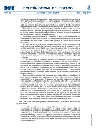 BOLETÍN OFICIAL DEL ESTADO
Núm. 76	 Viernes 28 de marzo de 2014	 Sec. I. Pág. 26973
éste tenga constancia de sus quejas y reclamaciones, mediante la entrega de una
clave identificativa y un justificante por escrito, en papel o en cualquier otro soporte
duradero. Si tales servicios utilizan la atención telefónica o electrónica para llevar a
cabo sus funciones deberán garantizar una atención personal directa, más allá de
la posibilidad de utilizar complementariamente otros medios técnicos a su alcance.
Las oficinas y servicios de información y atención al cliente serán diseñados
utilizando medios y soportes que sigan los principios de accesibilidad universal y,
en su caso, medios alternativos para garantizar el acceso a los mismos a personas
con discapacidad o personas de edad avanzada.
Se deberán identificar claramente los servicios de atención al cliente en relación
a las otras actividades de la empresa, prohibiéndose expresamente la utilización de
este servicio para la utilización y difusión de actividades de comunicación comercial
de todo tipo.
En caso de que el empresario ponga a disposición de los consumidores y
usuarios una línea telefónica a efectos de comunicarse con él en relación con el
contrato celebrado, el uso de tal línea no podrá suponer para el consumidor y
usuario un coste superior a la tarifa básica, sin perjuicio del derecho de los
proveedores de servicios de telecomunicaciones de cobrar por este tipo de
llamadas. A tal efecto, se entiende por tarifa básica el coste ordinario de la llamada
de que se trate, siempre que no incorpore un importe adicional en beneficio del
empresario.
3.  En todo caso, y con pleno respeto a lo dispuesto en los apartados
precedentes, los empresarios pondrán a disposición de los consumidores y
usuarios información sobre la dirección postal, número de teléfono y número de fax
o dirección de correo electrónico en la que el consumidor y usuario, cualquiera que
sea su lugar de residencia, pueda interponer sus quejas y reclamaciones o solicitar
información sobre los bienes o servicios ofertados o contratados. Los empresarios
comunicarán su dirección legal si esta no coincide con su dirección habitual para la
correspondencia.
Los empresarios deberán dar respuesta a las reclamaciones recibidas en el
plazo más breve posible y en todo caso en el plazo máximo de un mes desde la
presentación de la reclamación. En caso de que en dicho plazo ésta no hubiera
sido resuelta satisfactoriamente, los empresarios adheridos a un sistema
extrajudicial de resolución de conflictos facilitarán al consumidor y usuario el acceso
al mismo cuando éste reúna los requisitos previstos en la Recomendación
98/257/CE de la Comisión, de 30 de marzo, relativa a los principios aplicables a los
órganos responsables de la solución extrajudicial de los litigios en materia de
consumo y en la Recomendación 2001/310/CE de la Comisión, de 4 de abril
de 2001, relativa a los principios aplicables a los órganos extrajudiciales de
resolución consensual de litigios en materia de consumo o normativa que resulte
de aplicación y, como tales, hayan sido notificados a la red comunitaria de órganos
nacionales de la solución extrajudicial de litigios en materia de consumo.»
Seis.  Se añade un nuevo apartado 4 en el artículo 47, que queda redactado del
siguiente modo:
«4.  El incumplimiento de la obligación de suministrar las condiciones
generales de la contratación que establece el artículo 81.1 de esta ley podrá ser
sancionado por los órganos o entidades correspondientes de las Comunidades
Autónomas y de las Corporaciones locales competentes en materia de defensa de
los consumidores y usuarios. La Agencia Española de Consumo y Seguridad
Alimentaria y Nutrición podrá sancionar igualmente el incumplimiento de esta
obligación en aquellos sectores que estén afectados por las competencias
exclusivas del Estado.»
cve:BOE-A-2014-3329
 