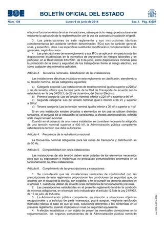 BOLETÍN OFICIAL DEL ESTADO
Núm. 139	 Lunes 9 de junio de 2014	 Sec. I. Pág. 43607
el normal funcionamiento de otras instalaciones, salvo que dicho riesgo pueda subsanarse
mediante la aplicación de la reglamentación con la que se autorizó la instalación original.
3.  Las prescripciones de este reglamento y sus instrucciones técnicas
complementarias (en adelante también denominadas ITCs) son de carácter general,
unas, y específico, otras. Las específicas sustituirán, modificarán o complementarán a las
generales, según los casos.
4.  Las prescripciones de este reglamento y sus ITCs se aplicarán sin perjuicio de las
disposiciones establecidas en la normativa de prevención de riesgos laborales y en
particular, en el Real Decreto 614/2001, de 8 de junio, sobre disposiciones mínimas para
la protección de la salud y seguridad de los trabajadores frente al riesgo eléctrico, así
como cualquier otra normativa aplicable.
Artículo 3.  Tensiones nominales. Clasificación de las instalaciones.
Las instalaciones eléctricas incluidas en este reglamento se clasificarán, atendiendo a
su tensión nominal, en las categorías siguientes:
a)  Categoría especial: Las instalaciones de tensión nominal igual o superior a 220 kV
y las de tensión inferior que formen parte de la Red de Transporte de acuerdo con lo
establecido en la Ley 24/2013, de 26 de diciembre, del Sector Eléctrico.
b)  Primera categoría: Las de tensión nominal inferior a 220 kV y superior a 66 kV.
c)  Segunda categoría: Las de tensión nominal igual o inferior a 66 kV y superior
a 30 kV.
d)  Tercera categoría: Las de tensión nominal igual o inferior a 30 kV y superior a 1 kV.
Si en una instalación existen circuitos o elementos en los que se utilicen distintas
tensiones, el conjunto de la instalación se considerará, a efectos administrativos, referido
al de mayor tensión nominal.
Cuando en el proyecto de una nueva instalación se considere necesaria la adopción
de una tensión nominal superior a 400 kV, la Administración pública competente
establecerá la tensión que deba autorizarse.
Artículo 4.  Frecuencia de la red eléctrica nacional.
La frecuencia nominal obligatoria para las redes de transporte y distribución es
de 50 Hz.
Artículo 5.  Compatibilidad con otras instalaciones.
Las instalaciones de alta tensión deben estar dotadas de los elementos necesarios
para que su explotación e incidencias no produzcan perturbaciones anormales en el
funcionamiento de otras instalaciones.
Artículo 6.  Cumplimiento de las prescripciones y excepciones.
1.  Se considerará que las instalaciones realizadas de conformidad con las
prescripciones de este reglamento proporcionan las condiciones de seguridad que, de
acuerdo con el estado de la técnica, son exigibles, a fin de cumplir los objetivos descritos en
el artículo 1, cuando se utilizan de acuerdo a las condiciones de funcionamiento previstas.
2.  Las prescripciones establecidas en el presente reglamento tendrán la condición
de mínimos obligatorios, en el sentido de lo indicado por el artículo 12.5 de la Ley 21/1992,
de 16 de julio, de Industria.
3.  La Administración pública competente, en atención a situaciones objetivas
excepcionales y a solicitud de parte interesada, podrá aceptar, mediante resolución
motivada relativa al caso de que se trate, soluciones diferentes a las contenidas en el
presente reglamento, cuando impliquen un nivel de seguridad equivalente.
4.  A efectos estadísticos y con objeto de prever las eventuales correcciones en la
reglamentación, los órganos competentes de la Administración pública remitirán
cve:BOE-A-2014-6084
 