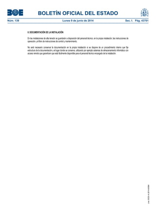 BOLETÍN OFICIAL DEL ESTADO
Núm. 139	 Lunes 9 de junio de 2014	 Sec. I. Pág. 43701
8. DOCUMENTACIÓN DE LA INSTALACIÓN
En las instalaciones de alta tensión se guardarán a disposición del personal técnico, en la propia instalación, las instrucciones de
operación y el libro de instrucciones de control y mantenimiento.
No será necesario conservar la documentación en la propia instalación si se dispone de un procedimiento interno que fije
estructura de la documentación y el lugar donde se conserva, utilizando por ejemplo sistemas de almacenamiento informático con
acceso remoto que garanticen que está fácilmente disponible para el personal técnico encargado de la instalación.
cve:BOE-A-2014-6084
 