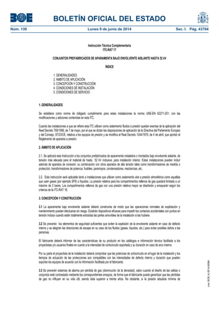 BOLETÍN OFICIAL DEL ESTADO
Núm. 139	 Lunes 9 de junio de 2014	 Sec. I. Pág. 43704
Instrucción Técnica Complementaria
ITC-RAT 17
CONJUNTOS PREFABRICADOS DE APARAMENTA BAJO ENVOLVENTE AISLANTE HASTA 52 kV
ÍNDICE
1. GENERALIDADES
2. ÁMBITO DE APLICACIÓN
3. CONCEPCIÓN Y CONSTRUCCIÓN
4. CONDICIONES DE INSTALACIÓN
5. CONDICIONES DE SERVICIO
1. GENERALIDADES
Se establece como norma de obligado cumplimiento para estas instalaciones la norma UNE-EN 62271-201, con las
modificaciones y adiciones contenidas en esta ITC.
Cuando las instalaciones a que se refiere esta ITC utilicen como aislamiento fluidos a presión quedan exentas de la aplicación del
Real Decreto 769/1999, de 7 de mayo, por el que se dictan las disposiciones de aplicación de la Directiva del Parlamento Europeo
y del Consejo, 97/23/CE, relativa a los equipos de presión y se modifica el Real Decreto 1244/1979, de 4 de abril, que aprobó el
Reglamento de aparatos a presión.
2. ÁMBITO DE APLICACIÓN
2.1. Se aplicará esta Instrucción a los conjuntos prefabricados de aparamenta instalados o montados bajo envolvente aislante, de
tensión más elevada para el material de hasta 52 kV inclusive, para instalación interior. Estas instalaciones pueden incluir
además de aparatos de conexión, su combinación con otros aparatos de alta tensión tales como transformadores de medida o
protección, transformadores de potencia, fusibles, pararrayos, condensadores, reactancias, etc.
2.2. Esta instrucción será aplicable tanto a instalaciones que utilicen como aislamiento aire a presión atmosférica como aquellas
que usen gases (por ejemplo SF6) o líquidos. La presión relativa para los compartimentos rellenos de gas quedará limitada a un
máximo de 3 bares. Los compartimentos rellenos de gas con una presión relativa mayor se diseñarán y ensayarán según los
criterios de la ITC-RAT 18.
3. CONCEPCIÓN Y CONSTRUCCIÓN
3.1 La aparamenta bajo envolvente aislante deberá construirse de modo que las operaciones normales de explotación y
mantenimiento puedan efectuarse sin riesgo. Existirán dispositivos eficaces para impedir los contactos accidentales con puntos en
tensión incluso cuando estén totalmente extraídas las partes amovibles de la instalación si las hubiere.
3.2 Se preverán los elementos de seguridad suficientes que eviten la explosión de la envolvente aislante en caso de defecto
interno y se elegirán las direcciones de escape en su caso de los fluidos (gases, líquidos, etc.) para evitar posibles daños a las
personas.
El fabricante deberá informar de las características de su producto en los catálogos e información técnica facilitada a los
proyectistas y/o usuarios finales en cuanto a la intensidad de cortocircuito soportada y su duración en caso de arco interno.
Por su parte el proyectista de la instalación deberá comprobar que las potencias de cortocircuito en el lugar de la instalación y los
tiempos de actuación de las protecciones son compatibles con las intensidades de defecto interno y duración que pueden
soportar los equipos de acuerdo con la información facilitada por el fabricante.
3.3 Se preverán sistemas de alarma por pérdida de gas (disminución de la densidad), salvo cuando el diseño de las celdas o
conjuntos esté contrastado mediante los correspondientes ensayos, de forma que el fabricante pueda garantizar que las pérdidas
de gas no influyen en su vida útil, siendo ésta superior a treinta años. No obstante, si la presión absoluta mínima de
cve:BOE-A-2014-6084
 