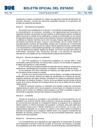 BOLETÍN OFICIAL DEL ESTADO
Núm. 139	 Lunes 9 de junio de 2014	 Sec. I. Pág. 43608
anualmente al órgano competente en materia de seguridad industrial del Ministerio de
Industria, Energía y Turismo las soluciones aceptadas basadas en la aplicación del
principio de seguridad equivalente.
Artículo 7.  Equivalencia de requisitos.
Sin perjuicio de lo establecido en el artículo 11 a los efectos de este reglamento, y para
la comercialización de productos, sometidos a las reglamentaciones nacionales de
seguridad industrial, provenientes de otros Estados, la Administración pública competente
deberá reconocer la validez de los certificados y marcas de conformidad con las normas
de seguridad industrial y de los protocolos de evaluación de dicha conformidad procedentes
o utilizados en Estados miembros de la Unión Europea, Estados signatarios del Acuerdo
del Espacio Económico Europeo, Turquía u otros Estados con los cuales existan los
correspondientes acuerdos de reciprocidad, siempre que se declare por la mencionada
Administración que los agentes que los realizan ofrecen garantías técnicas, profesionales
y de independencia e imparcialidad equivalentes a las exigidas por la legislación española
y que las disposiciones legales vigentes del Estado, que sirven de base para evaluar la
conformidad, comportan unas condiciones técnicas y una garantía de seguridad
equivalentes a las exigidas por las correspondientes disposiciones españolas.
Artículo 8.  Normas de obligado cumplimiento
1.  Las ITCs establecen el cumplimiento obligatorio de normas UNE u otras
reconocidas internacionalmente, de manera total o parcial, a fin de facilitar la adaptación
al estado de la técnica en cada momento.
En la ITC-RAT 02 se recogerá el listado de todas las normas citadas en el texto de las
Instrucciones, identificadas por sus títulos y numeración, incluyendo el año de edición.
En las restantes ITCs dicha referencia se realizará, por regla general, sin indicar el
año de edición de las normas en cuestión.
2.  Cuando una o varias normas varíen su año de edición, o se editen modificaciones
posteriores a las mismas, deberán ser objeto de actualización en el listado de normas,
mediante resolución del órgano directivo competente en materia de seguridad industrial
del Ministerio de Industria, Energía y Turismo, en la que deberá hacerse constar la fecha
a partir de la cual la utilización de la antigua edición de la norma dejará de tener efectos
reglamentarios.
A falta de resolución expresa, se entenderá que también cumple las condiciones
reglamentarias la edición de la norma posterior a la que figure en el listado de normas,
siempre que la misma no modifique criterios básicos y se limite a actualizar ensayos o
incremente la seguridad intrínseca del material correspondiente.
Artículo 9.  Accidentes.
Cuando se produzca un accidente o una anomalía en el funcionamiento de una
instalación que ocasione víctimas, daños a terceros o situaciones de riesgo, y además de
las comunicaciones previstas en la legislación laboral, el propietario de la instalación
deberá redactar un informe descriptivo del accidente o anomalía, tanto para determinar
sus posibles causas como a efectos estadísticos y de corrección, en su caso, de la
reglamentación aplicable. En un tiempo no superior a tres meses desde el accidente o
anomalía el propietario de la instalación deberá remitir a los órganos competentes del
Ministerio de Industria, Energía y Turismo y de las Comunidades Autónomas, copia de
todos los informes realizados.
Artículo 10.  Infracciones y sanciones.
Los incumplimientos de lo dispuesto en este reglamento se sancionarán de acuerdo
con lo dispuesto en el título V de la Ley 21/1992, de 16 de julio, de Industria y, si procede,
de lo establecido en el título X de la Ley 24/2013, de 26 de diciembre, del Sector Eléctrico.
cve:BOE-A-2014-6084
 