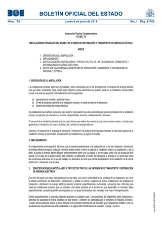 BOLETÍN OFICIAL DEL ESTADO
Núm. 139	 Lunes 9 de junio de 2014	 Sec. I. Pág. 43708
Instrucción Técnica Complementaria
ITC-RAT 19
INSTALACIONES PRIVADAS PARA CONECTAR A REDES DE DISTRIBUCIÓN Y TRANSPORTE DE ENERGÍA ELÉCTRICA
ÍNDICE
1. DISPOSICIÓN DE LA INSTALACIÓN
2. EMPLAZAMIENTO
3. ESPECIFICACIONES PARTICULARES Y PROYECTOS TIPO DE LAS ENTIDADES DE TRANSPORTE Y
DISTRIBUCIÓN DE ENERGÍA ELÉCTRICA
4. DATOS QUE FACILITARÁN LAS EMPRESAS DE PRODUCCIÓN, TRANSPORTE Y DISTRIBUCIÓN DE
ENERGÍA ELÉCTRICA
1. DISPOSICIÓN DE LA INSTALACIÓN
Las instalaciones privadas deben ser compatibles y estar coordinadas con la red de distribución o transporte de energía eléctrica
a la que están conectadas. Para cumplir estos objetivos ciertos elementos que pueden existir en la instalación privada deben
cumplir una serie de requisitos. Estos elementos son los siguientes:
a) Aparamenta de entrada o salida de líneas.
b) El relé de protección general de la instalación privada y si existe el sistema de telecontrol.
c) Sistema de medida de energía eléctrica.
Se establecerán las medidas necesarias para evitar la manipulación de estos elementos por parte del propietario de la instalación
privada, por ejemplo, por ubicación en recintos independientes, precintos, enclavamientos o bloqueos.
El personal de la instalación privada tendrá acceso directo para realizar las maniobras que precise al seccionador o al interruptor
general de su instalación, así como a la lectura del contador de energía eléctrica.
Asimismo, el personal de la empresa de transporte y distribución de energía tendrá acceso inmediato al interruptor general de la
instalación privada, al seccionador de separación de instalaciones y al equipo de medida.
2. EMPLAZAMIENTO.
El emplazamiento se escogerá de tal forma, que el personal perteneciente a la explotación de la red de transporte o distribución
de energía eléctrica tenga en cualquier momento acceso directo y fácil a la parte de la instalación afecta a su explotación, y por lo
tanto, la puerta de entrada deberá situarse preferentemente sobre una vía pública o, en otro caso, sobre una vía privada de libre
acceso. En el caso de no poder cumplir esta condición, se dispondrá un centro de entrega de la energía en un punto que reúna
las condiciones anteriores, en el que se instalará un dispositivo de corte que permita la separación de la instalación de la red de
distribución o transporte de la privada.
3. ESPECIFICACIONES PARTICULARES Y PROYECTOS TIPO DE LAS ENTIDADES DE TRANSPORTE Y DISTRIBUCIÓN
DE ENERGÍA ELÉCTRICA
Con el fin de lograr una mayor estandarización en las redes, una mayor uniformidad de las prácticas de su explotación, así como
la debida coordinación de aislamiento y protecciones y facilitar el control y vigilancia de dichas instalaciones, las entidades de
transporte y distribución de energía eléctrica deberán proponer especificaciones particulares y proyectos tipo uniformes para
todas las instalaciones privadas que se conecten a las redes ubicadas en el territorio en que desarrollen su actividad. Estas
especificaciones o proyectos podrán ser propuestas por un grupo de empresas para conseguir una mayor homogeneización.
Dichas especificaciones o proyectos deberán ajustarse en cualquier caso, a los preceptos del reglamento sobre condiciones y
garantías de seguridad en líneas eléctricas de alta tensión, y deberán ser aprobadas por el Ministerio de Industria, Energía y
Turismo previa audiencia pública y previo informe de la Comisión Nacional de los Mercados y la Competencia (CNMC). Una vez
aprobadas las especificaciones serán publicadas en la página Web del Ministerio de Industria, Energía y Turismo.
cve:BOE-A-2014-6084
 