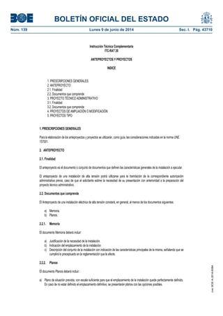 BOLETÍN OFICIAL DEL ESTADO
Núm. 139	 Lunes 9 de junio de 2014	 Sec. I. Pág. 43710
Instrucción Técnica Complementaria
ITC-RAT 20
ANTEPROYECTOS Y PROYECTOS
INDICE
1. PRESCRIPCIONES GENERALES
2. ANTEPROYECTO
2.1. Finalidad
2.2. Documentos que comprende
3. PROYECTO TÉCNICO ADMINISTRATIVO
3.1. Finalidad
3.2. Documentos que comprende
4. PROYECTOS DE AMPLIACIÓN O MODIFICACIÓN
5. PROYECTOS TIPO
1. PRESCRIPCIONES GENERALES
Para la elaboración de los anteproyectos y proyectos se utilizarán, como guía, las consideraciones indicadas en la norma UNE
157001.
2. ANTEPROYECTO
2.1. Finalidad
El anteproyecto es el documento o conjunto de documentos que definen las características generales de la instalación a ejecutar.
El anteproyecto de una instalación de alta tensión podrá utilizarse para la tramitación de la correspondiente autorización
administrativa previa, caso de que el solicitante estime la necesidad de su presentación con anterioridad a la preparación del
proyecto técnico administrativo.
2.2. Documentos que comprende
El Anteproyecto de una instalación eléctrica de alta tensión constará, en general, al menos de los documentos siguientes:
a) Memoria.
b) Planos.
2.2.1. Memoria
El documento Memoria deberá incluir:
a) Justificación de la necesidad de la instalación.
b) Indicación del emplazamiento de la instalación.
c) Descripción del conjunto de la instalación con indicación de las características principales de la misma, señalando que se
cumplirá lo preceptuado en la reglamentación que le afecte.
2.2.2. Planos
El documento Planos deberá incluir:
a) Plano de situación prevista, con escala suficiente para que el emplazamiento de la instalación quede perfectamente definido.
En caso de no estar definido el emplazamiento definitivo, se presentarán planos con las opciones posibles.
cve:BOE-A-2014-6084
 
