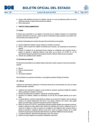 BOLETÍN OFICIAL DEL ESTADO
Núm. 139	 Lunes 9 de junio de 2014	 Sec. I. Pág. 43711
b) Esquema unifilar simplificado del conjunto de la instalación, indicando, en su caso, las ampliaciones previstas, así como las
instalaciones existentes y la potencia máxima prevista de la instalación.
c) Plano de planta general.
3. PROYECTO TÉCNICO ADMINISTRATIVO
3.1. Finalidad
El Proyecto técnico administrativo de una instalación de alta tensión tiene por finalidad la tramitación de la correspondiente
autorización administrativa de construcción y registro por parte de la Administración pública competente y sirve asimismo como
documento básico para la realización de la obra.
Las directrices fundamentales para la redacción del proyecto técnico-administrativo son las siguientes:
a) Exponer la finalidad de la instalación a ejecutar, justificando su necesidad o conveniencia.
b) Describir y definir el conjunto de la instalación, los elementos que la componen y sus características de funcionamiento y
operación.
c) Evidenciar el cumplimiento de las prescripciones técnicas impuestas por el Reglamento sobre condiciones técnicas y
garantías de seguridad en instalaciones eléctricas de alta tensión, por las normas de la ITC-RAT 02 y por las
especificaciones particulares aprobadas de las empresas de transporte y distribución eléctrica que sean de aplicación.
d) Valoración clara y detallada de toda la instalación.
3.2. Documentos que comprende
El Proyecto técnico administrativo de una instalación eléctrica de alta tensión constará, en general, al menos de los documentos
siguientes:
a) Memoria.
b) Pliego de condiciones técnicas.
c) Planos.
d) Otros estudios de aplicación.
Para la tramitación de una autorización administrativa, no será exigible la presentación del Pliego de Condiciones.
3.2.1. Memoria
La Memoria que incluirá todas las explicaciones e informaciones precisas para la correcta descripción de la obra y los cálculos
justificativos generales, comprenderá:
a) Justificación de la necesidad de la instalación, en caso de solicitar su autorización, exponiendo la finalidad de la instalación
eléctrica y justificando su necesidad o conveniencia.
b) Indicación del emplazamiento de la instalación, incluyendo las coordenadas geográficas.
c) Descripción de la instalación, señalando sus características, así como las de los principales elementos que se vayan a
utilizar.
d) Los cálculos eléctricos y mecánicos correspondientes que justifiquen que el conjunto de la instalación y todos sus elementos
cumplen con los requisitos reglamentarios sobre todo en lo que respecta a distancias, red de tierras y todos aquellos
aspectos que pudieran llegar a comprometer la seguridad de personas e instalaciones.
e) Relación de normas de la ITC-RAT 02 y especificaciones particulares aprobadas aplicables de las empresas de producción,
transporte y distribución de energía eléctrica, dando evidencia del cumplimiento de las mismas. Justificación de que en el
conjunto de la instalación se cumple la normativa que se establece en este Reglamento sobre condiciones técnicas y
garantías de seguridad en instalaciones eléctricas de alta tensión. Cuando se propongan soluciones que no cumplan
exactamente las prescripciones del reglamento deberá efectuarse una justificación detallada de la solución propuesta.
f) Un capítulo de planificación, definiendo las diferentes etapas, metas o hitos a alcanzar.
g) Estudio de los campos magnéticos en la proximidad de instalaciones de alta tensión.
cve:BOE-A-2014-6084
 
