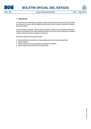 BOLETÍN OFICIAL DEL ESTADO
Núm. 139	 Lunes 9 de junio de 2014	 Sec. I. Pág. 43713
5. PROYECTOS TIPO
Los Proyectos Tipo son manuales técnicos que establecen y justifican todos los datos técnicos necesarios para el diseño y cálculo
de las instalaciones a las que se refiere este Reglamento sobre condiciones técnicas y garantías de seguridad en instalaciones
eléctricas de alta tensión.
Cuando las empresas de transporte y distribución eléctrica dispongan de proyectos tipo para determinadas instalaciones, el
proyecto técnico administrativo de las mismas complementará al proyecto tipo en todos los aspectos particulares de la instalación
a ejecutar, en especial en lo relativo a la instalación de puesta a tierra.
El proyecto tipo contendrá al menos las siguientes partes:
a) Memoria justificativa de los procedimientos de cálculo empleados para cumplir las condiciones reglamentarias.
b) Pliego de condiciones.
c) Relación de planos a incluir en cada proyecto técnico administrativo de la instalación.
d) Estudio de seguridad y salud para prevención de riesgos laborales.
cve:BOE-A-2014-6084
 