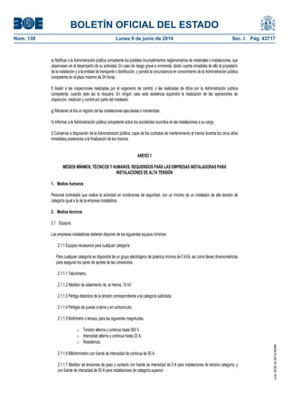 BOLETÍN OFICIAL DEL ESTADO
Núm. 139	 Lunes 9 de junio de 2014	 Sec. I. Pág. 43717
e) Notificar a la Administración pública competente los posibles incumplimientos reglamentarios de materiales o instalaciones, que
observasen en el desempeño de su actividad. En caso de riesgo grave e inminente, darán cuenta inmediata de ello al propietario
de la instalación y a la entidad de transporte o distribución, y pondrá la circunstancia en conocimiento de la Administración pública
competente en el plazo máximo de 24 horas.
f) Asistir a las inspecciones realizadas por el organismo de control, o las realizadas de oficio por la Administración pública
competente, cuando éste así lo requiera. En ningún caso esta asistencia supondrá la realización de las operaciones de
inspección, medición y control por parte del instalador.
g) Mantener al día un registro de las instalaciones ejecutadas o mantenidas.
h) Informar a la Administración pública competente sobre los accidentes ocurridos en las instalaciones a su cargo.
I) Conservar a disposición de la Administración pública, copia de los contratos de mantenimiento al menos durante los cinco años
inmediatos posteriores a la finalización de los mismos.
ANEXO 1
MEDIOS MÍNIMOS, TÉCNICOS Y HUMANOS, REQUERIDOS PARA LAS EMPRESAS INSTALADORAS PARA
INSTALACIONES DE ALTA TENSIÓN
1. Medios humanos
Personal contratado que realice la actividad en condiciones de seguridad, con un mínimo de un instalador de alta tensión de
categoría igual a la de la empresa instaladora.
2. Medios técnicos
2.1 Equipos:
Las empresas instaladoras deberán disponer de los siguientes equipos mínimos.
2.1.1 Equipos necesarios para cualquier categoría.
Para cualquier categoría se dispondrá de un grupo electrógeno de potencia mínima de 5 kVA, así como llaves dinamométricas
para asegurar los pares de apriete de las conexiones.
2.1.1.1 Telurómetro.
2.1.1.2 Medidor de aislamiento de, al menos, 10 kV.
2.1.1.3 Pértiga detectora de la tensión correspondiente a la categoría solicitada.
2.1.1.4 Pértigas de puesta a tierra y en cortocircuito.
2.1.1.5 Multímetro o tenaza, para las siguientes magnitudes.
o Tensión alterna y continua hasta 500 V.
o Intensidad alterna y continua hasta 20 A.
o Resistencia.
2.1.1.6 Miliohmímetro con fuente de intensidad de continua de 50 A.
2.1.1.7 Medidor de tensiones de paso y contacto con fuente de intensidad de 5 A para instalaciones de tercera categoría, y
con fuente de intensidad de 50 A para instalaciones de categoría superior.
cve:BOE-A-2014-6084
 