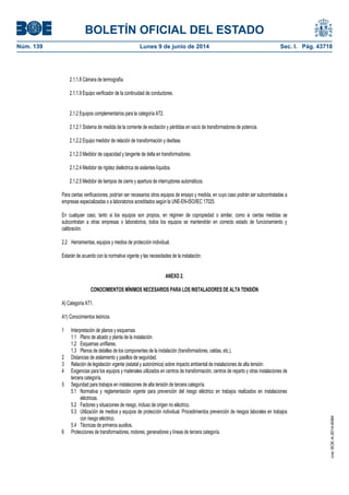 BOLETÍN OFICIAL DEL ESTADO
Núm. 139	 Lunes 9 de junio de 2014	 Sec. I. Pág. 43718
2.1.1. Cámara de termografía.
2.1.1.9 Equipo verificador de la continuidad de conductores.
2.1.2 Equipos complementarios para la categoría AT2.
2.1.2.1 Sistema de medida de la corriente de excitación y pérdidas en vacío de transformadores de potencia.
2.1.2.2 Equipo medidor de relación de transformación y desfase.
2.1.2.3 Medidor de capacidad y tangente de delta en transformadores.
2.1.2.4 Medidor de rigidez dieléctrica de aislantes líquidos.
2.1.2.5 Medidor de tiempos de cierre y apertura de interruptores automáticos.
Para ciertas verificaciones, podrían ser necesarios otros equipos de ensayo y medida, en cuyo caso podrán ser subcontratadas a
empresas especializadas o a laboratorios acreditados según la UNE-EN-ISO/IEC 17025.
En cualquier caso, tanto si los equipos son propios, en régimen de copropiedad o similar, como si ciertas medidas se
subcontratan a otras empresas o laboratorios, todos los equipos se mantendrán en correcto estado de funcionamiento y
calibración.
2.2 Herramientas, equipos y medios de protección individual.
Estarán de acuerdo con la normativa vigente y las necesidades de la instalación.
ANEXO 2.
CONOCIMIENTOS MÍNIMOS NECESARIOS PARA LOS INSTALADORES DE ALTA TENSIÓN
A) Categoría AT1.
A1) Conocimientos teóricos.
1 Interpretación de planos y esquemas.
1.1 Plano de alzado y planta de la instalación.
1.2 Esquemas unifilares.
1.3 Planos de detalles de los componentes de la instalación (transformadores, celdas, etc.).
2 Distancias de aislamiento y pasillos de seguridad.
3 Relación de legislación vigente (estatal y autonómica) sobre impacto ambiental de instalaciones de alta tensión.
4 Exigencias para los equipos y materiales utilizados en centros de transformación, centros de reparto y otras instalaciones de
tercera categoría.
5 Seguridad para trabajos en instalaciones de alta tensión de tercera categoría.
5.1 Normativa y reglamentación vigente para prevención del riesgo eléctrico en trabajos realizados en instalaciones
eléctricas.
5.2 Factores y situaciones de riesgo, incluso de origen no eléctrico.
5.3 Utilización de medios y equipos de protección individual. Procedimientos prevención de riesgos laborales en trabajos
con riesgo eléctrico.
5.4 Técnicas de primeros auxilios.
6 Protecciones de transformadores, motores, generadores y líneas de tercera categoría.
8
cve:BOE-A-2014-6084
 