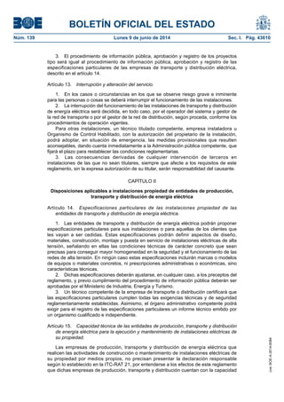 BOLETÍN OFICIAL DEL ESTADO
Núm. 139	 Lunes 9 de junio de 2014	 Sec. I. Pág. 43610
3.  El procedimiento de información pública, aprobación y registro de los proyectos
tipo será igual al procedimiento de información pública, aprobación y registro de las
especificaciones particulares de las empresas de transporte y distribución eléctrica,
descrito en el artículo 14.
Artículo 13.  Interrupción y alteración del servicio.
1.  En los casos o circunstancias en los que se observe riesgo grave e inminente
para las personas o cosas se deberá interrumpir el funcionamiento de las instalaciones.
2.  La interrupción del funcionamiento de las instalaciones de transporte y distribución
de energía eléctrica será decidida, en todo caso, por el operador del sistema y gestor de
la red de transporte o por el gestor de la red de distribución, según proceda, conforme los
procedimientos de operación vigentes.
Para otras instalaciones, un técnico titulado competente, empresa instaladora u
Organismo de Control Habilitado, con la autorización del propietario de la instalación,
podrá adoptar, en situación de emergencia, las medidas provisionales que resulten
aconsejables, dando cuenta inmediatamente a la Administración pública competente, que
fijará el plazo para restablecer las condiciones reglamentarias.
3.  Las consecuencias derivadas de cualquier intervención de terceros en
instalaciones de las que no sean titulares, siempre que afecte a los requisitos de este
reglamento, sin la expresa autorización de su titular, serán responsabilidad del causante.
CAPÍTULO II
Disposiciones aplicables a instalaciones propiedad de entidades de producción,
transporte y distribución de energía eléctrica
Artículo 14.  Especificaciones particulares de las instalaciones propiedad de las
entidades de transporte y distribución de energía eléctrica.
1.  Las entidades de transporte y distribución de energía eléctrica podrán proponer
especificaciones particulares para sus instalaciones o para aquellas de los clientes que
les vayan a ser cedidas. Estas especificaciones podrán definir aspectos de diseño,
materiales, construcción, montaje y puesta en servicio de instalaciones eléctricas de alta
tensión, señalando en ellas las condiciones técnicas de carácter concreto que sean
precisas para conseguir mayor homogeneidad en la seguridad y el funcionamiento de las
redes de alta tensión. En ningún caso estas especificaciones incluirán marcas o modelos
de equipos o materiales concretos, ni prescripciones administrativas o económicas, sino
características técnicas.
2.  Dichas especificaciones deberán ajustarse, en cualquier caso, a los preceptos del
reglamento, y previo cumplimiento del procedimiento de información pública deberán ser
aprobadas por el Ministerio de Industria, Energía y Turismo.
3.  Un técnico competente de la empresa de transporte o distribución certificará que
las especificaciones particulares cumplen todas las exigencias técnicas y de seguridad
reglamentariamente establecidas. Asimismo, el órgano administrativo competente podrá
exigir para el registro de las especificaciones particulares un informe técnico emitido por
un organismo cualificado e independiente.
Artículo 15.  Capacidad técnica de las entidades de producción, transporte y distribución
de energía eléctrica para la ejecución y mantenimiento de instalaciones eléctricas de
su propiedad.
Las empresas de producción, transporte y distribución de energía eléctrica que
realicen las actividades de construcción o mantenimiento de instalaciones eléctricas de
su propiedad por medios propios, no precisan presentar la declaración responsable
según lo establecido en la ITC-RAT 21, por entenderse a los efectos de este reglamento
que dichas empresas de producción, transporte y distribución cuentan con la capacidad
cve:BOE-A-2014-6084
 