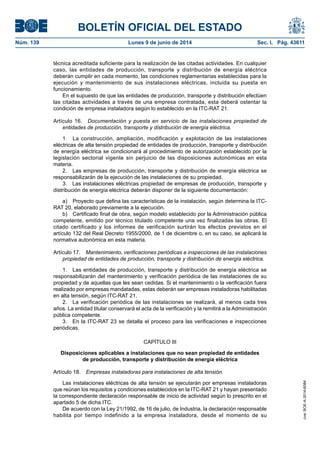 BOLETÍN OFICIAL DEL ESTADO
Núm. 139	 Lunes 9 de junio de 2014	 Sec. I. Pág. 43611
técnica acreditada suficiente para la realización de las citadas actividades. En cualquier
caso, las entidades de producción, transporte y distribución de energía eléctrica
deberán cumplir en cada momento, las condiciones reglamentarias establecidas para la
ejecución y mantenimiento de sus instalaciones eléctricas, incluida su puesta en
funcionamiento.
En el supuesto de que las entidades de producción, transporte y distribución efectúen
las citadas actividades a través de una empresa contratada, esta deberá ostentar la
condición de empresa instaladora según lo establecido en la ITC‑RAT 21.
Artículo 16.  Documentación y puesta en servicio de las instalaciones propiedad de
entidades de producción, transporte y distribución de energía eléctrica.
1.  La construcción, ampliación, modificación y explotación de las instalaciones
eléctricas de alta tensión propiedad de entidades de producción, transporte y distribución
de energía eléctrica se condicionará al procedimiento de autorización establecido por la
legislación sectorial vigente sin perjuicio de las disposiciones autonómicas en esta
materia.
2.  Las empresas de producción, transporte y distribución de energía eléctrica se
responsabilizarán de la ejecución de las instalaciones de su propiedad.
3.  Las instalaciones eléctricas propiedad de empresas de producción, transporte y
distribución de energía eléctrica deberán disponer de la siguiente documentación:
a)  Proyecto que defina las características de la instalación, según determina la ITC-
RAT 20, elaborado previamente a la ejecución.
b)  Certificado final de obra, según modelo establecido por la Administración pública
competente, emitido por técnico titulado competente una vez finalizadas las obras. El
citado certificado y los informes de verificación surtirán los efectos previstos en el
artículo 132 del Real Decreto 1955/2000, de 1 de diciembre o, en su caso, se aplicará la
normativa autonómica en esta materia.
Artículo 17.  Mantenimiento, verificaciones periódicas e inspecciones de las instalaciones
propiedad de entidades de producción, transporte y distribución de energía eléctrica.
1.  Las entidades de producción, transporte y distribución de energía eléctrica se
responsabilizarán del mantenimiento y verificación periódica de las instalaciones de su
propiedad y de aquellas que les sean cedidas. Si el mantenimiento o la verificación fuera
realizado por empresas mandatadas, estas deberán ser empresas instaladoras habilitadas
en alta tensión, según ITC-RAT 21.
2.  La verificación periódica de las instalaciones se realizará, al menos cada tres
años. La entidad titular conservará el acta de la verificación y la remitirá a la Administración
pública competente.
3.  En la ITC-RAT 23 se detalla el proceso para las verificaciones e inspecciones
periódicas.
CAPÍTULO III
Disposiciones aplicables a instalaciones que no sean propiedad de entidades
de producción, transporte y distribución de energía eléctrica
Artículo 18.  Empresas instaladoras para instalaciones de alta tensión.
Las instalaciones eléctricas de alta tensión se ejecutarán por empresas instaladoras
que reúnan los requisitos y condiciones establecidos en la ITC-RAT 21 y hayan presentado
la correspondiente declaración responsable de inicio de actividad según lo prescrito en el
apartado 5 de dicha ITC.
De acuerdo con la Ley 21/1992, de 16 de julio, de Industria, la declaración responsable
habilita por tiempo indefinido a la empresa instaladora, desde el momento de su
cve:BOE-A-2014-6084
 