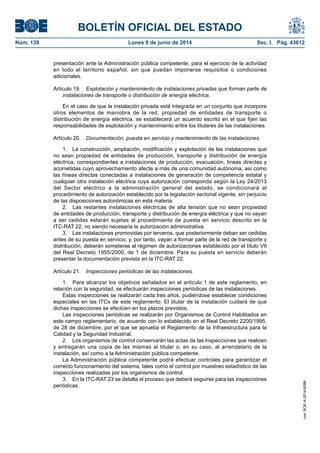 BOLETÍN OFICIAL DEL ESTADO
Núm. 139	 Lunes 9 de junio de 2014	 Sec. I. Pág. 43612
presentación ante la Administración pública competente, para el ejercicio de la actividad
en todo el territorio español, sin que puedan imponerse requisitos o condiciones
adicionales.
Artículo 19.  Explotación y mantenimiento de instalaciones privadas que forman parte de
instalaciones de transporte o distribución de energía eléctrica.
En el caso de que la instalación privada esté integrada en un conjunto que incorpore
otros elementos de maniobra de la red, propiedad de entidades de transporte o
distribución de energía eléctrica, se establecerá un acuerdo escrito en el que fijen las
responsabilidades de explotación y mantenimiento entre los titulares de las instalaciones.
Artículo 20.  Documentación, puesta en servicio y mantenimiento de las instalaciones.
1.  La construcción, ampliación, modificación y explotación de las instalaciones que
no sean propiedad de entidades de producción, transporte y distribución de energía
eléctrica, correspondientes a instalaciones de producción, evacuación, líneas directas y
acometidas cuyo aprovechamiento afecte a más de una comunidad autónoma, así como
las líneas directas conectadas a instalaciones de generación de competencia estatal y
cualquier otra instalación eléctrica cuya autorización corresponda según la Ley 24/2013
del Sector eléctrico a la administración general del estado, se condicionará al
procedimiento de autorización establecido por la legislación sectorial vigente, sin perjuicio
de las disposiciones autonómicas en esta materia.
2.  Las restantes instalaciones eléctricas de alta tensión que no sean propiedad
de entidades de producción, transporte y distribución de energía eléctrica y que no vayan
a ser cedidas estarán sujetas al procedimiento de puesta en servicio descrito en la
ITC‑RAT 22, no siendo necesaria la autorización administrativa.
3.  Las instalaciones promovidas por terceros, que posteriormente deban ser cedidas
antes de su puesta en servicio, y, por tanto, vayan a formar parte de la red de transporte y
distribución, deberán someterse al régimen de autorizaciones establecido por el título VII
del Real Decreto 1955/2000, de 1 de diciembre. Para su puesta en servicio deberán
presentar la documentación prevista en la ITC-RAT 22.
Artículo 21.  Inspecciones periódicas de las instalaciones.
1.  Para alcanzar los objetivos señalados en el artículo 1 de este reglamento, en
relación con la seguridad, se efectuarán inspecciones periódicas de las instalaciones.
Estas inspecciones se realizarán cada tres años, pudiéndose establecer condiciones
especiales en las ITCs de este reglamento. El titular de la instalación cuidará de que
dichas inspecciones se efectúen en los plazos previstos.
Las inspecciones periódicas se realizarán por Organismos de Control Habilitados en
este campo reglamentario, de acuerdo con lo establecido en el Real Decreto 2200/1995,
de 28 de diciembre, por el que se aprueba el Reglamento de la Infraestructura para la
Calidad y la Seguridad Industrial.
2.  Los organismos de control conservarán las actas de las inspecciones que realicen
y entregarán una copia de las mismas al titular o, en su caso, al arrendatario de la
instalación, así como a la Administración pública competente.
La Administración pública competente podrá efectuar controles para garantizar el
correcto funcionamiento del sistema, tales como el control por muestreo estadístico de las
inspecciones realizadas por los organismos de control.
3.  En la ITC-RAT 23 se detalla el proceso que deberá seguirse para las inspecciones
periódicas.
cve:BOE-A-2014-6084
 