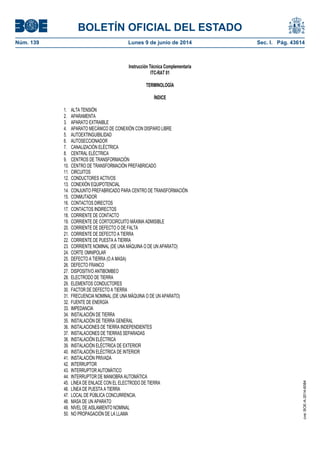 BOLETÍN OFICIAL DEL ESTADO
Núm. 139	 Lunes 9 de junio de 2014	 Sec. I. Pág. 43614
Instrucción Técnica Complementaria
ITC-RAT 01
TERMINOLOGÍA
ÍNDICE
1. ALTA TENSIÓN
2. APARAMENTA
3. APARATO EXTRAIBLE
4. APARATO MECÁNICO DE CONEXIÓN CON DISPARO LIBRE
5. AUTOEXTINGUIBILIDAD
6. AUTOSECCIONADOR
7. CANALIZACIÓN ELÉCTRICA
8. CENTRAL ELÉCTRICA
9. CENTROS DE TRANSFORMACIÓN
10. CENTRO DE TRANSFORMACIÓN PREFABRICADO
11. CIRCUITOS
12. CONDUCTORES ACTIVOS
13. CONEXIÓN EQUIPOTENCIAL
14. CONJUNTO PREFABRICADO PARA CENTRO DE TRANSFORMACIÓN
15. CONMUTADOR
16. CONTACTOS DIRECTOS
17. CONTACTOS INDIRECTOS
18. CORRIENTE DE CONTACTO
19. CORRIENTE DE CORTOCIRCUITO MÁXIMA ADMISIBLE
20. CORRIENTE DE DEFECTO O DE FALTA
21. CORRIENTE DE DEFECTO A TIERRA
22. CORRIENTE DE PUESTA A TIERRA
23. CORRIENTE NOMINAL (DE UNA MÁQUINA O DE UN APARATO)
24. CORTE OMNIPOLAR
25. DEFECTO A TIERRA (O A MASA)
26. DEFECTO FRANCO
27. DISPOSITIVO ANTIBOMBEO
28. ELECTRODO DE TIERRA
29. ELEMENTOS CONDUCTORES
30. FACTOR DE DEFECTO A TIERRA
31. FRECUENCIA NOMINAL (DE UNA MÁQUINA O DE UN APARATO)
32. FUENTE DE ENERGÍA
33. IMPEDANCIA
34. INSTALACIÓN DE TIERRA
35. INSTALACIÓN DE TIERRA GENERAL
36. INSTALACIONES DE TIERRA INDEPENDIENTES
37. INSTALACIONES DE TIERRAS SEPARADAS
38. INSTALACIÓN ELÉCTRICA
39. INSTALACIÓN ELÉCTRICA DE EXTERIOR
40. INSTALACIÓN ELÉCTRICA DE INTERIOR
41. INSTALACIÓN PRIVADA
42. INTERRUPTOR
43. INTERRUPTOR AUTOMÁTICO
44. INTERRUPTOR DE MANIOBRA AUTOMÁTICA
45. LÍNEA DE ENLACE CON EL ELECTRODO DE TIERRA
46. LÍNEA DE PUESTA A TIERRA
47. LOCAL DE PÚBLICA CONCURRENCIA.
48. MASA DE UN APARATO
49. NIVEL DE AISLAMIENTO NOMINAL
50. NO PROPAGACIÓN DE LA LLAMA
cve:BOE-A-2014-6084
 