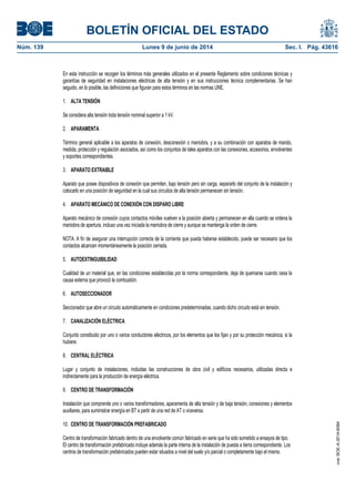 BOLETÍN OFICIAL DEL ESTADO
Núm. 139	 Lunes 9 de junio de 2014	 Sec. I. Pág. 43616
En esta instrucción se recogen los términos más generales utilizados en el presente Reglamento sobre condiciones técnicas y
garantías de seguridad en instalaciones eléctricas de alta tensión y en sus instrucciones técnica complementarias. Se han
seguido, en lo posible, las definiciones que figuran para estos términos en las normas UNE.
1. ALTA TENSIÓN
Se considera alta tensión toda tensión nominal superior a 1 kV.
2. APARAMENTA
Término general aplicable a los aparatos de conexión, desconexión o maniobra, y a su combinación con aparatos de mando,
medida, protección y regulación asociados, así como los conjuntos de tales aparatos con las conexiones, accesorios, envolventes
y soportes correspondientes.
3. APARATO EXTRAIBLE
Aparato que posee dispositivos de conexión que permiten, bajo tensión pero sin carga, separarlo del conjunto de la instalación y
colocarlo en una posición de seguridad en la cual sus circuitos de alta tensión permanecen sin tensión.
4. APARATO MECÁNICO DE CONEXIÓN CON DISPARO LIBRE
Aparato mecánico de conexión cuyos contactos móviles vuelven a la posición abierta y permanecen en ella cuando se ordena la
maniobra de apertura, incluso una vez iniciada la maniobra de cierre y aunque se mantenga la orden de cierre.
NOTA: A fin de asegurar una interrupción correcta de la corriente que pueda haberse establecido, puede ser necesario que los
contactos alcancen momentáneamente la posición cerrada.
5. AUTOEXTINGUIBILIDAD
Cualidad de un material que, en las condiciones establecidas por la norma correspondiente, deja de quemarse cuando cesa la
causa externa que provocó la combustión.
6. AUTOSECCIONADOR
Seccionador que abre un circuito automáticamente en condiciones predeterminadas, cuando dicho circuito está sin tensión.
7. CANALIZACIÓN ELÉCTRICA
Conjunto constituido por uno o varios conductores eléctricos, por los elementos que los fijan y por su protección mecánica, si la
hubiere.
8. CENTRAL ELÉCTRICA
Lugar y conjunto de instalaciones, incluidas las construcciones de obra civil y edificios necesarios, utilizadas directa e
indirectamente para la producción de energía eléctrica.
9. CENTRO DE TRANSFORMACIÓN
Instalación que comprende uno o varios transformadores, aparamenta de alta tensión y de baja tensión, conexiones y elementos
auxiliares, para suministrar energía en BT a partir de una red de AT o viceversa.
10. CENTRO DE TRANSFORMACIÓN PREFABRICADO
Centro de transformación fabricado dentro de una envolvente común fabricado en serie que ha sido sometido a ensayos de tipo.
El centro de transformación prefabricado incluye además la parte interna de la instalación de puesta a tierra correspondiente. Los
centros de transformación prefabricados pueden estar situados a nivel del suelo y/o parcial o completamente bajo el mismo.
cve:BOE-A-2014-6084
 